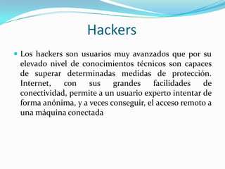 Los hackers son usuarios muy avanzados que por su elevado nivel de conocimientos técnicos son capaces de superar determinadas medidas de protección. Internet, con sus grandes facilidades de conectividad, permite a un usuario experto intentar de forma anónima, y a veces conseguir, el acceso remoto a una máquina conectadaHackers