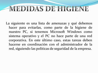 La siguiente es una lista de amenazas y qué debemos hacer para evitarlas, como parte de la higiene de nuestro PC, si tenemos Microsoft Windows como sistema operativo y el PC no hace parte de una red corporativa. En este último caso, estas tareas deben hacerse en coordinación con el administrador de la red, siguiendo las políticas de seguridad de la empresa. MEDIDAS DE HIGIENE  