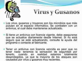 Virus y GusanosLos virus, gusanos y troyanos son los microbios que más pululan en el espacio informático. Se combaten con un antivirus, el cual debe mantenerse actualizado.Si tiene un antivirus con licencia vigente, debe asegurarse que se actualice diariamente desde Internet. Si no está seguro que se esté actualizando, consulte la ayuda del programa o contacte al fabricante.Tener un antivirus con licencia vencida es peor que no tener nada: tenemos la sensación de seguridad por tenerlo, cuando en realidad estamos totalmente desprotegidos, ya que la mayoría de los ataques son causados por virus y gusanos muy recientes.