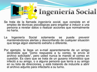 Ingeniería SocialSe trata de la llamada ingeniería social, que consiste en el empleo de técnicas psicológicas para engañar a inducir a una persona a revelar datos o realizar acciones que normalmente no haría.La Ingeniería Social solamente se puede prevenir manteniéndonos alertas y desconfiando de cualquier situación que tenga algún elemento extraño o diferente.Por ejemplo, le llega un e-mail aparentemente de un amigo diciéndole que “como respuesta a tu correo, te envío el archivo solicitado”, pero usted nunca le mandó el correo en cuestión. Es claro que se trata de un gusano informático que infectó a su amigo, o a alguna persona que tenía a su amigo en su lista de direcciones, y está tratando de inducirle a abrir el archivo adjunto para infectarlo a su turno.