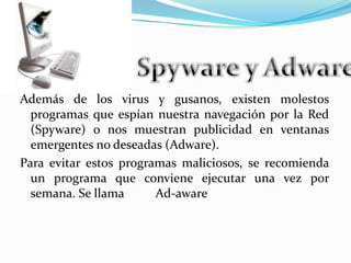 Spyware y AdwareAdemás de los virus y gusanos, existen molestos programas que espían nuestra navegación por la Red (Spyware) o nos muestran publicidad en ventanas emergentes no deseadas (Adware).Para evitar estos programas maliciosos, se recomienda un programa que conviene ejecutar una vez por semana. Se llama          Ad-aware