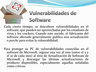 Vulnerabilidades de SoftwareCada cierto tiempo, se descubren vulnerabilidades en el software, que pueden ser aprovechadas por los creadores de virus y los crackers. Cuando esto sucede, el fabricante del software afectado generalmente publica una actualización o parche para evitar la vulnerabilidad.Para proteger su PC de vulnerabilidades conocidas en el software de Microsoft, ingrese una vez al mes (entre el 5 y el 10 de cada mes) al sitio de Actualización de Software de Microsoft y descargar las últimas actualizaciones de producto disponibles, especialmente aquellas señaladas como críticas. 