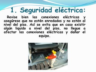 1. Seguridad eléctrica:    Revise bien las conexiones eléctricas y asegúrese que no estén enredados y no estén al nivel del piso. Así se evita que en caso existir algún liquido a nivel del piso, no llegue a afectar las conexiones eléctricas y dañar el equipo.