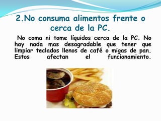 2.No consuma alimentos frente o cerca de la PC.   No coma ni tome líquidos cerca de la PC. No hay nada mas desagradable que tener que limpiar teclados llenos de café o migas de pan. Estos afectan el funcionamiento.