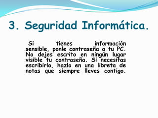 3. Seguridad Informática.   Si tienes información sensible, ponle contraseña a tu PC. No dejes escrito en ningún lugar visible tu contraseña. Si necesitas escribirlo, hazlo en una libreta de notas que siempre lleves contigo.