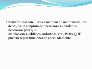 mantenimiento. Esto es mantener o mantenerse  . Es decir , es un conjunto de operaciones y cuidados necesarios para que instalaciones, edificios, industrias, etc., PARA QUE puedan seguir funcionando adecuadamente. 