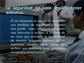 La seguridad no solo implica tener antivirus El no mantener el equipo de computo con medidas de seguridad e higiene nos puede  traer como consecuencia  una infección e incluso la entrada de un virus que acortaría la durabilidad de nuestra maquina además de no mantener estable algún estilo de archivo que podamos tener guardado en nuestra computadora.