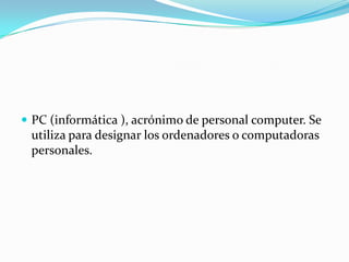 PC (informática ), acrónimo de personal computer. Se utiliza para designar los ordenadores o computadoras personales. 