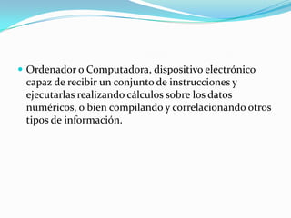 Ordenador o Computadora, dispositivo electrónico capaz de recibir un conjunto de instrucciones y ejecutarlas realizando cálculos sobre los datos numéricos, o bien compilando y correlacionando otros tipos de información.