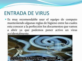 ENTRADA DE VIRUSEs muy recomendable usar el equipo de computo manteniendo algunas reglas de higiene entre las cuales esta conocer a la perfección los documentos que vamos a abrir ya que podemos poner activo un virus accidentalmente.