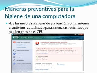 Maneras preventivas para la higiene de una computadora-De las mejores maneras de prevención son mantener el antivirus  actualizado para amenazas recientes que pueden entrar a el CPU