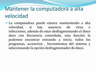 Mantener la computadora a alta velocidadLa computadora puede estarce manteniendo a alta velocidad, si hay ausencia de virus e infecciones, además de estar desfragmentando el disco duro con frecuencia controlada, esta función la podemos encontrar entrando a inicio, todos los programas, accesorios , herramientas del sistema y seleccionando la opción desfragmentador de disco. 