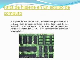 Falta de higiene en un equipo de computoEl higiene de una computadora  no solamente puede ser en el software , también puede ser físico , al introducir  algún tipo de material no adecuado dentro de una computadora como meter chicles a la unidad de CD ROM  o cualquier otro tipo de material no apropiado.