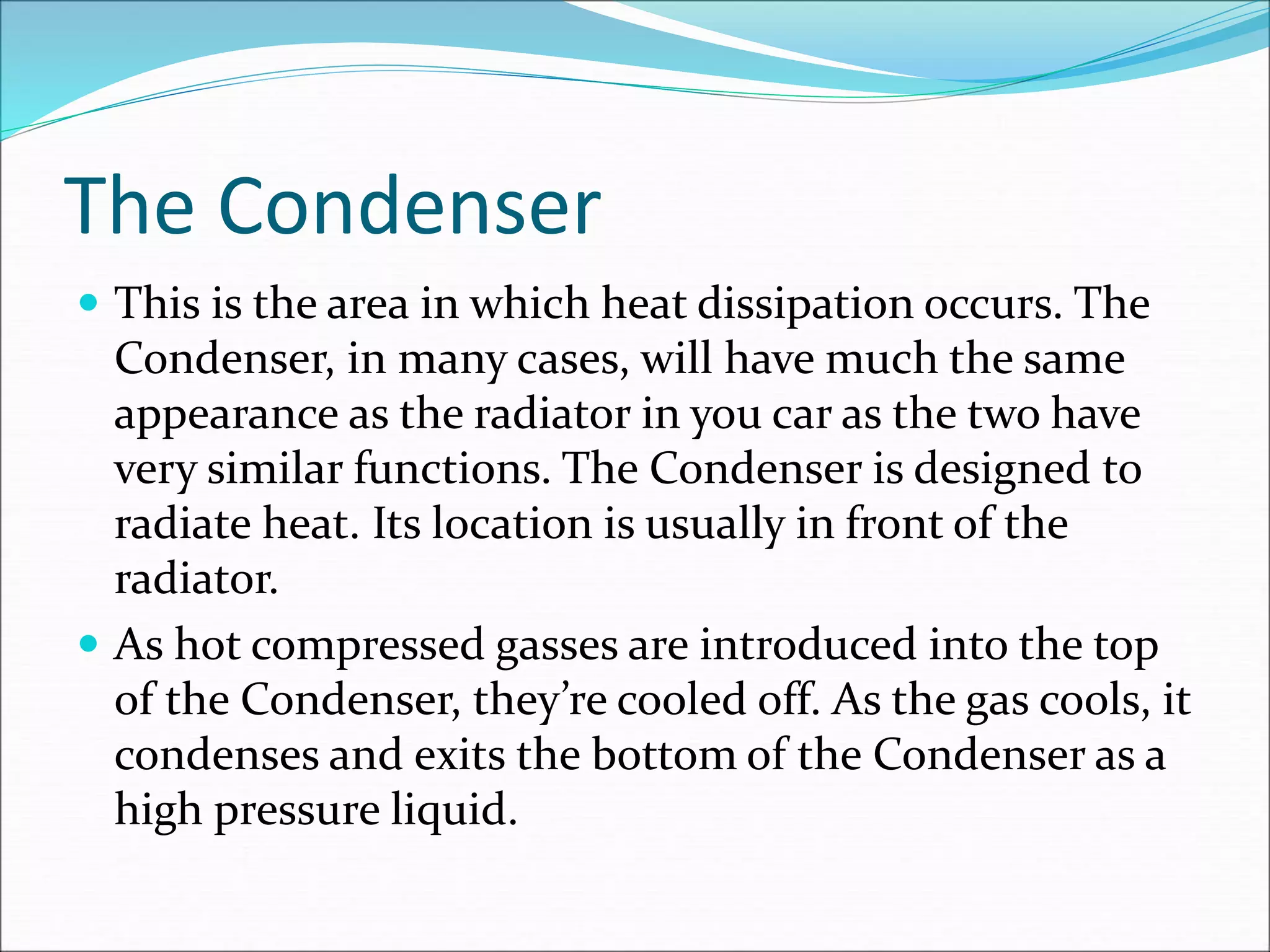 The Condenser
 This is the area in which heat dissipation occurs. The
Condenser, in many cases, will have much the same
appearance as the radiator in you car as the two have
very similar functions. The Condenser is designed to
radiate heat. Its location is usually in front of the
radiator.
 As hot compressed gasses are introduced into the top
of the Condenser, they’re cooled off. As the gas cools, it
condenses and exits the bottom of the Condenser as a
high pressure liquid.
 