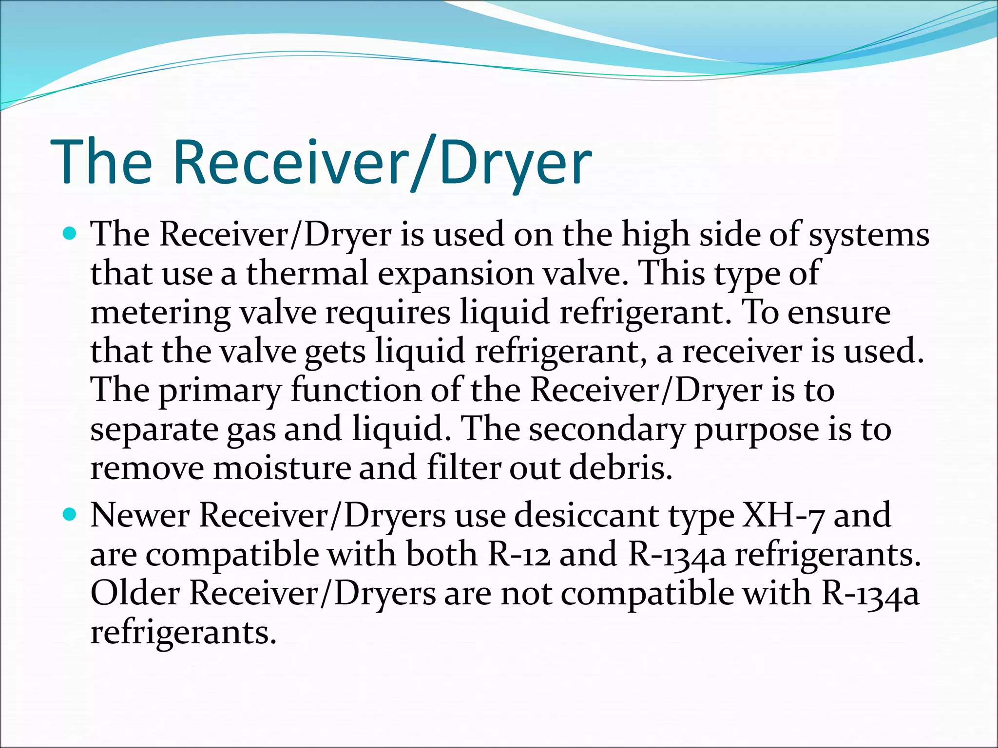 The Receiver/Dryer
 The Receiver/Dryer is used on the high side of systems
that use a thermal expansion valve. This type of
metering valve requires liquid refrigerant. To ensure
that the valve gets liquid refrigerant, a receiver is used.
The primary function of the Receiver/Dryer is to
separate gas and liquid. The secondary purpose is to
remove moisture and filter out debris.
 Newer Receiver/Dryers use desiccant type XH-7 and
are compatible with both R-12 and R-134a refrigerants.
Older Receiver/Dryers are not compatible with R-134a
refrigerants.
 
