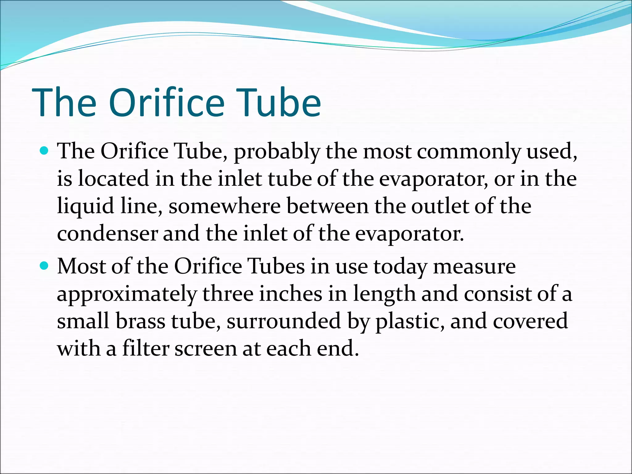 The Orifice Tube
 The Orifice Tube, probably the most commonly used,
is located in the inlet tube of the evaporator, or in the
liquid line, somewhere between the outlet of the
condenser and the inlet of the evaporator.
 Most of the Orifice Tubes in use today measure
approximately three inches in length and consist of a
small brass tube, surrounded by plastic, and covered
with a filter screen at each end.
 