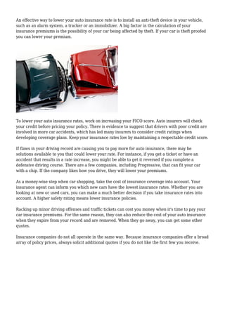 An effective way to lower your auto insurance rate is to install an anti-theft device in your vehicle,
such as an alarm system, a tracker or an immobilizer. A big factor in the calculation of your
insurance premiums is the possibility of your car being affected by theft. If your car is theft proofed
you can lower your premium.
To lower your auto insurance rates, work on increasing your FICO score. Auto insurers will check
your credit before pricing your policy. There is evidence to suggest that drivers with poor credit are
involved in more car accidents, which has led many insurers to consider credit ratings when
developing coverage plans. Keep your insurance rates low by maintaining a respectable credit score.
If flaws in your driving record are causing you to pay more for auto insurance, there may be
solutions available to you that could lower your rate. For instance, if you get a ticket or have an
accident that results in a rate increase, you might be able to get it reversed if you complete a
defensive driving course. There are a few companies, including Progressive, that can fit your car
with a chip. If the company likes how you drive, they will lower your premiums.
As a money-wise step when car shopping, take the cost of insurance coverage into account. Your
insurance agent can inform you which new cars have the lowest insurance rates. Whether you are
looking at new or used cars, you can make a much better decision if you take insurance rates into
account. A higher safety rating means lower insurance policies.
Racking up minor driving offenses and traffic tickets can cost you money when it's time to pay your
car insurance premiums. For the same reason, they can also reduce the cost of your auto insurance
when they expire from your record and are removed. When they go away, you can get some other
quotes.
Insurance companies do not all operate in the same way. Because insurance companies offer a broad
array of policy prices, always solicit additional quotes if you do not like the first few you receive.
 