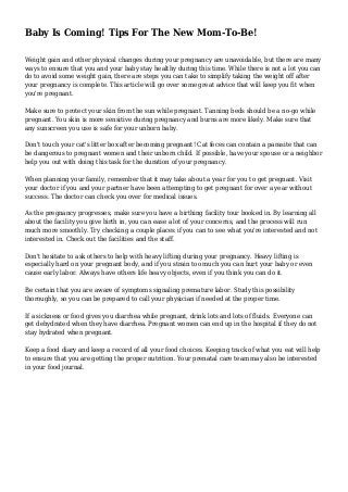Baby Is Coming! Tips For The New Mom-To-Be!
Weight gain and other physical changes during your pregnancy are unavoidable, but there are many
ways to ensure that you and your baby stay healthy during this time. While there is not a lot you can
do to avoid some weight gain, there are steps you can take to simplify taking the weight off after
your pregnancy is complete. This article will go over some great advice that will keep you fit when
you're pregnant.
Make sure to protect your skin from the sun while pregnant. Tanning beds should be a no-go while
pregnant. You skin is more sensitive during pregnancy and burns are more likely. Make sure that
any sunscreen you use is safe for your unborn baby.
Don't touch your cat's litter box after becoming pregnant! Cat feces can contain a parasite that can
be dangerous to pregnant women and their unborn child. If possible, have your spouse or a neighbor
help you out with doing this task for the duration of your pregnancy.
When planning your family, remember that it may take about a year for you to get pregnant. Visit
your doctor if you and your partner have been attempting to get pregnant for over a year without
success. The doctor can check you over for medical issues.
As the pregnancy progresses, make sure you have a birthing facility tour booked in. By learning all
about the facility you give birth in, you can ease a lot of your concerns, and the process will run
much more smoothly. Try checking a couple places if you can to see what you're interested and not
interested in. Check out the facilities and the staff.
Don't hesitate to ask others to help with heavy lifting during your pregnancy. Heavy lifting is
especially hard on your pregnant body, and if you strain too much you can hurt your baby or even
cause early labor. Always have others life heavy objects, even if you think you can do it.
Be certain that you are aware of symptoms signaling premature labor. Study this possibility
thoroughly, so you can be prepared to call your physician if needed at the proper time.
If a sickness or food gives you diarrhea while pregnant, drink lots and lots of fluids. Everyone can
get dehydrated when they have diarrhea. Pregnant women can end up in the hospital if they do not
stay hydrated when pregnant.
Keep a food diary and keep a record of all your food choices. Keeping track of what you eat will help
to ensure that you are getting the proper nutrition. Your prenatal care team may also be interested
in your food journal.
 