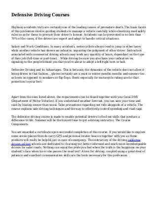 Defensive Driving Courses
Highway accidents truly are certainly one of the leading causes of premature death. The basic facets
of this profession involve guiding students to manage a vehicle carefully while observing road safety
rules so as for these to procure their driver's license. Accidents can be prevented in no less than
70% of the cases, if the drivers are expert and adept to handle critical situations.
Salary and Work Conditions. In many accidents, motorcyclists always tend to jump in other lanes
while another vehicle has shown an indicator, impairing the judgment of other driver. Instructors
associated with commercial driving schools may work any quantity of hours, dependant on the type
of their job (full-time or part-time). . While driving be sure you also have your indicators on,
signaling to the people behind you that you're about to adopt a left/right turn or halt.
Defensive Driving and its Advantages. This is because, the dynamics of the vehicle does not allow it
being driven in that fashion. , gloves certainly are a must in winter months months and summer too
as boots as opposed to sneakers or flip flops. Boots especially for motorcycle riding are for that
protection to your feet.
Apart from the ones listed above, the requirements can be found together with your local DMV
(Department of Motor Vehicles). If you understand weather forecast, you can save your time and
cash by leaving sooner than usual. Take precautions regarding not ride alongside of a vehicle. The
course explains safe driving techniques and the way to effectively control speeding and road rage.
The defensive driving course is made to enable potential drivers to find out skills that produce a
difference to life. Summer will be the busiest time to get a driving instructor. The Course
Components.
You are awarded a certificate upon successful completion of this course. If you would like to explore
some scenic places then do carry GPS and personal locator beacon together with you as these
products will really be helpful just in case of emergency. The instructors of the driving california
drivers ed test schools are dedicated to churning out better-informed and much more knowledgeable
drivers for safer roads. Nothing can equal the pride you feel when the truth is the happiness on your
student's face when he or she passes the road test! A love for driving, coupled using a great deal of
patience and excellent communication skills are the tools necessary for this profession.
 