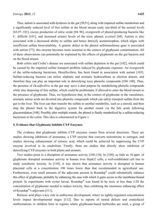 Entropy 2013, 15 1425
Thus, autism is associated with dysbiosis in the gut [50,51], along with impaired sulfate metabolism and
a significantly reduced level of free sulfate in the blood stream (only one-third of the normal level)
[63,97–101], excess production of nitric oxide [94–96], overgrowth of phenol-producing bacteria like
C. difficile [101], and increased urinary levels of the toxic phenol, p-cresol [68]. Autism is also
associated with a decreased ability to sulfate and hence detoxify acetaminophen, which aligns with
insufficient sulfate bioavailability. A genetic defect in the phenol sulfotransferase gene is associated
with autism [77]: this enzyme becomes more essential in the context of glyphosate contamination. All
of these observations can potentially be explained by the effects of glyphosate on the gut bacteria and
on the blood stream.
Both colitis and Crohn’s disease are associated with sulfate depletion in the gut [102], which could
be caused by the impaired sulfate transport problem induced by glyphosate exposure. An overgrowth
of the sulfur-reducing bacterium, Desulfovibrio, has been found in association with autism [103].
Sulfate-reducing bacteria can utilize aliphatic and aromatic hydrocarbons as electron donors, and
therefore they can play an important role in detoxifying toxic phenolic compounds [104–108]. Thus,
the presence of Desulfovibrio in the gut may serve a dual purpose by metabolizing phenolic compounds
while also disposing of free sulfate, which could be problematic if allowed to enter the blood stream in
the presence of glyphosate. Thus, we hypothesize that, in the context of glyphosate in the vasculature,
aromatic amino acids are diverted into phenolic compounds which can safely transport sulfate from the
gut to the liver. The liver can then transfer the sulfate to another metabolite, such as a steroid, and then
ship the phenol back to the digestive system for another round via the bile acids following
glucuronidation [108]. Possibly after multiple rounds, the phenol is finally metabolized by a sulfate-reducing
bacterium in the colon. This idea is schematized in Figure 1.
5. Evidence that Glyphosate Inhibits CYP Enzymes
The evidence that glyphosate inhibits CYP enzymes comes from several directions. There are
studies showing inhibition of aromatase, a CYP enzyme that converts testosterone to estrogen, and
studies showing enhancement of retinoic acid, which could be achieved by suppressing the CYP
enzyme involved in its catabolism. Finally, there are studies that directly show inhibition of
detoxifying CYP enzymes in both plants and animals.
Two studies point to a disruption of aromatase activity [109,110]. In [109], as little as 10 ppm. of
glyphosate disrupted aromatase activity in human liver HepG2 cells, a well-established cell line to
study xenobiotic toxicity. In [110], it was shown that aromatase activity is disrupted in human
placental cells at a concentration 100 times lower than that recommended in agricultural use.
Furthermore, even small amounts of the adjuvants present in Roundup®
could substantially enhance
this effect of glyphosate, probably by enhancing the ease with which it gains access to the membrane-bound
protein. In experiments with oyster larvae, Roundup®
was found to be toxic at less than 1/20 the
concentration of glyphosate needed to induce toxicity, thus exhibiting the enormous enhancing effect
of Roundup®
's adjuvants [111].
Retinoic acid plays a key role in embryonic development, where its tightly-regulated concentration
levels impact developmental stages [112]. Due to reports of neural defects and craniofacial
malformations in children born in regions where glyphosate-based herbicides are used, a group of
 
