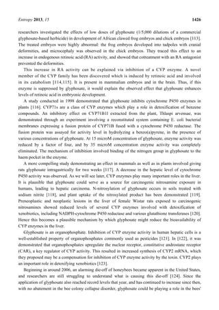 Entropy 2013, 15 1426
researchers investigated the effects of low doses of glyphosate (1/5,000 dilutions of a commercial
glyphosate-based herbicide) in development of African clawed frog embryos and chick embryos [113].
The treated embryos were highly abnormal: the frog embryos developed into tadpoles with cranial
deformities, and microcephaly was observed in the chick embryos. They traced this effect to an
increase in endogenous retinoic acid (RA) activity, and showed that cotreatment with an RA antagonist
prevented the deformities.
This increase in RA activity can be explained via inhibition of a CYP enzyme. A novel
member of the CYP family has been discovered which is induced by retinoic acid and involved
in its catabolism [114,115]. It is present in mammalian embryos and in the brain. Thus, if this
enzyme is suppressed by glyphosate, it would explain the observed effect that glyphosate enhances
levels of retinoic acid in embryonic development.
A study conducted in 1998 demonstrated that glyphosate inhibits cytochrome P450 enzymes in
plants [116]. CYP71s are a class of CYP enzymes which play a role in detoxification of benzene
compounds. An inhibitory effect on CYP71B1l extracted from the plant, Thlaspi arvensae, was
demonstrated through an experiment involving a reconstituted system containing E. coli bacterial
membranes expressing a fusion protein of CYP71B fused with a cytochrome P450 reductase. The
fusion protein was assayed for activity level in hydrolyzing a benzo(a)pyrene, in the presence of
various concentrations of glyphosate. At 15 microM concentration of glyphosate, enzyme activity was
reduced by a factor of four, and by 35 microM concentration enzyme activity was completely
eliminated. The mechanism of inhibition involved binding of the nitrogen group in glyphosate to the
haem pocket in the enzyme.
A more compelling study demonstrating an effect in mammals as well as in plants involved giving
rats glyphosate intragastrically for two weeks [117]. A decrease in the hepatic level of cytochrome
P450 activity was observed. As we will see later, CYP enzymes play many important roles in the liver.
It is plausible that glyphosate could serve as a source for carcinogenic nitrosamine exposure in
humans, leading to hepatic carcinoma. N-nitrosylation of glyphosate occurs in soils treated with
sodium nitrite [118], and plant uptake of the nitrosylated product has been demonstrated [119].
Preneoplastic and neoplastic lesions in the liver of female Wistar rats exposed to carcinogenic
nitrosamines showed reduced levels of several CYP enzymes involved with detoxification of
xenobiotics, including NADPH-cytochrome P450 reductase and various glutathione transferases [120].
Hence this becomes a plausible mechanism by which glyphosate might reduce the bioavailability of
CYP enzymes in the liver.
Glyphosate is an organophosphate. Inhibition of CYP enzyme activity in human hepatic cells is a
well-established property of organophosphates commonly used as pesticides [121]. In [122], it was
demonstrated that organophosphates upregulate the nuclear receptor, constitutive androstane receptor
(CAR), a key regulator of CYP activity. This resulted in increased synthesis of CYP2 mRNA, which
they proposed may be a compensation for inhibition of CYP enzyme activity by the toxin. CYP2 plays
an important role in detoxifying xenobiotics [123].
Beginning in around 2006, an alarming die-off of honeybees became apparent in the United States,
and researchers are still struggling to understand what is causing this die-off [124]. Since the
application of glyphosate also reached record levels that year, and has continued to increase since then,
with no abatement in the bee colony collapse disorder, glyphosate could be playing a role in the bees'
 