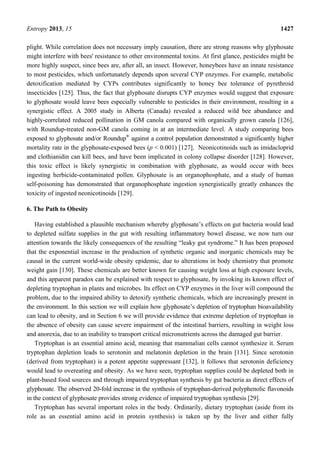 Entropy 2013, 15 1427
plight. While correlation does not necessary imply causation, there are strong reasons why glyphosate
might interfere with bees' resistance to other environmental toxins. At first glance, pesticides might be
more highly suspect, since bees are, after all, an insect. However, honeybees have an innate resistance
to most pesticides, which unfortunately depends upon several CYP enzymes. For example, metabolic
detoxification mediated by CYPs contributes significantly to honey bee tolerance of pyrethroid
insecticides [125]. Thus, the fact that glyphosate disrupts CYP enzymes would suggest that exposure
to glyphosate would leave bees especially vulnerable to pesticides in their environment, resulting in a
synergistic effect. A 2005 study in Alberta (Canada) revealed a reduced wild bee abundance and
highly-correlated reduced pollination in GM canola compared with organically grown canola [126],
with Roundup-treated non-GM canola coming in at an intermediate level. A study comparing bees
exposed to glyphosate and/or Roundup®
against a control population demonstrated a significantly higher
mortality rate in the glyphosate-exposed bees (p < 0.001) [127]. Neonicotinoids such as imidacloprid
and clothianidin can kill bees, and have been implicated in colony collapse disorder [128]. However,
this toxic effect is likely synergistic in combination with glyphosate, as would occur with bees
ingesting herbicide-contaminated pollen. Glyphosate is an organophosphate, and a study of human
self-poisoning has demonstrated that organophosphate ingestion synergistically greatly enhances the
toxicity of ingested neonicotinoids [129].
6. The Path to Obesity
Having established a plausible mechanism whereby glyphosate’s effects on gut bacteria would lead
to depleted sulfate supplies in the gut with resulting inflammatory bowel disease, we now turn our
attention towards the likely consequences of the resulting “leaky gut syndrome.” It has been proposed
that the exponential increase in the production of synthetic organic and inorganic chemicals may be
causal in the current world-wide obesity epidemic, due to alterations in body chemistry that promote
weight gain [130]. These chemicals are better known for causing weight loss at high exposure levels,
and this apparent paradox can be explained with respect to glyphosate, by invoking its known effect of
depleting tryptophan in plants and microbes. Its effect on CYP enzymes in the liver will compound the
problem, due to the impaired ability to detoxify synthetic chemicals, which are increasingly present in
the environment. In this section we will explain how glyphosate’s depletion of tryptophan bioavailability
can lead to obesity, and in Section 6 we will provide evidence that extreme depletion of tryptophan in
the absence of obesity can cause severe impairment of the intestinal barriers, resulting in weight loss
and anorexia, due to an inability to transport critical micronutrients across the damaged gut barrier.
Tryptophan is an essential amino acid, meaning that mammalian cells cannot synthesize it. Serum
tryptophan depletion leads to serotonin and melatonin depletion in the brain [131]. Since serotonin
(derived from tryptophan) is a potent appetite suppressant [132], it follows that serotonin deficiency
would lead to overeating and obesity. As we have seen, tryptophan supplies could be depleted both in
plant-based food sources and through impaired tryptophan synthesis by gut bacteria as direct effects of
glyphosate. The observed 20-fold increase in the synthesis of tryptophan-derived polyphenolic flavonoids
in the context of glyphosate provides strong evidence of impaired tryptophan synthesis [29].
Tryptophan has several important roles in the body. Ordinarily, dietary tryptophan (aside from its
role as an essential amino acid in protein synthesis) is taken up by the liver and either fully
 