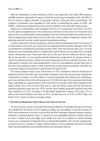 Entropy 2013, 15 1429
Both the inflammatory cytokine interferon-γ (IFN-γ) and superoxide itself induce IDO synthesis,
and IDO detoxifies superoxide by using it to break the pyrrole ring in tryptophan [141]. The DNA in
the cell nucleus is highly vulnerable to superoxide exposure, which can lead to strand breaks. The
synthesis of kynurenine from tryptophan by IDO results in replenishing the supply of NAD+ and
NADP+, which has been depleted due to the activities of PARP as part of the DNA repair process.
Studies have confirmed that serum tryptophan levels are low in association with obesity [142,143].
In [143], plasma tryptophan levels were monitored several times over the course of a twenty-four hour
period, and it was confirmed that serum tryptophan levels were chronically depressed, and the levels of
other competing large neutral amino acids were elevated, in obese subjects compared to controls. This
pathology persisted even after weight reduction through intense dieting.
A recent experiment involving transferring a strain of endotoxin-producing bacteria from the gut of
an obese human to the sterile gut of germ-free mice demonstrated the dramatic obesogenic effect that
over-production of endotoxin by gut bacteria can have [144]. These mice became obese over a 16-week
trial period, when concurrently placed on a high-fat diet, and the obesity was associated with a low-grade
chronic inflammatory state. Control germ-free mice on the same diet but without the infective agent
did not become obese. It was hypothesized that chylomicrons produced for fat transport became a
vehicle for endotoxin delivery to blood serum and subsequently to the liver and body fat stores, since
inflammatory cytokines were found predominantly in the liver and epididymal fat pad rather than in
the ilium. Since glyphosate induces a shift in gut bacteria towards endotoxin-producers, this effect can
conceivably explain the association of a high-fat diet with obesity [145].
The obesity epidemic began in the United States in 1975, simultaneous with the introduction of
glyphosate into the food chain, and it has steadily escalated in step with increased usage of glyphosate
in agriculture (see Figure 1 in [146]). While it is common knowledge that Americans are continuing to
grow more and more obese with each passing year [147,148], there may be less awareness that obesity
aligns with glyphosate usage elsewhere in the world [149]. For example, South Africa arguably has the
highest obesity rates in all of Africa [150], and it is also the African country that has most heavily
embraced glyphosate usage since the 1970’s and has freely adopted genetically modified crops with
little regulation [151,152]. According to World Health Organization statistics [153], only 2.7% of
adults in the United Kingdom were obese in 1972, a number that rose to 25.8% in 1999. Today, two
thirds of U.K. citizens are either overweight or obese.
7. The Path to Inflammatory Bowel Disease and Anorexia Nervosa
We have seen how obesity can develop following the depletion of tryptophan through its diversion
into polyphenolic flavonoids as well as aggressive uptake into macrophages, to provide assurance of
DNA repair mechanisms in the face of excess ROS and RNS. Subsequent impaired serotonin synthesis
stimulates overeating behaviors. Here, we argue that severe tryptophan deficiency without sufficient
fat stores to harbor toxins and supply sterol sulfates can result in an inability to control microbial
invasion as a consequence of impaired release of antimicrobial peptides. This can lead, paradoxically,
to anorexia nervosa, resulting in a highly inflamed digestive system, pathogenic penetration through
leaky intestinal epithelium, uncontrollable diarrhea, and subsequent anorexia.
 