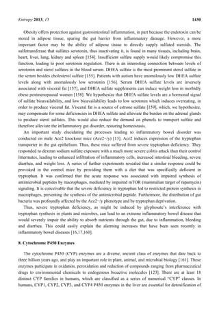 Entropy 2013, 15 1430
Obesity offers protection against gastrointestinal inflammation, in part because the endotoxin can be
stored in adipose tissue, sparing the gut barrier from inflammatory damage. However, a more
important factor may be the ability of adipose tissue to directly supply sulfated steroids. The
sulfotransferase that sulfates serotonin, thus inactivating it, is found in many tissues, including brain,
heart, liver, lung, kidney and spleen [154]. Insufficient sulfate supply would likely compromise this
function, leading to poor serotonin regulation. There is an interesting connection between levels of
serotonin and sterol sulfates in the blood serum. DHEA sulfate is the most prominent sterol sulfate in
the serum besides cholesterol sulfate [155]. Patients with autism have anomalously low DHEA sulfate
levels along with anomalously low serotonin [156]. Serum DHEA sulfate levels are inversely
associated with visceral fat [157], and DHEA sulfate supplements can induce weight loss in morbidly
obese postmenopausal women [158]. We hypothesize that DHEA sulfate levels are a hormonal signal
of sulfate bioavailability, and low bioavailability leads to low serotonin which induces overeating, in
order to produce visceral fat. Visceral fat is a source of estrone sulfate [159], which, we hypothesize,
may compensate for some deficiencies in DHEA sulfate and alleviate the burden on the adrenal glands
to produce sterol sulfates. This would also reduce the demand on phenols to transport sulfate and
therefore alleviate the inflammatory gut disorder, restoring homeostasis.
An important study elucidating the processes leading to inflammatory bowel disorder was
conducted on male Ace2 knockout mice (Ace2−/y) [13]. Ace2 induces expression of the tryptophan
transporter in the gut epithelium. Thus, these mice suffered from severe tryptophan deficiency. They
responded to dextran sodium sulfate exposure with a much more severe colitis attack than their control
littermates, leading to enhanced infiltration of inflammatory cells, increased intestinal bleeding, severe
diarrhea, and weight loss. A series of further experiments revealed that a similar response could be
provoked in the control mice by providing them with a diet that was specifically deficient in
tryptophan. It was confirmed that the acute response was associated with impaired synthesis of
antimicrobial peptides by macrophages, mediated by impaired mTOR (mammalian target of rapamycin)
signaling. It is conceivable that the severe deficiency in tryptophan led to restricted protein synthesis in
macrophages, preventing the synthesis of the antimicrobial peptide. Furthermore, the distribution of gut
bacteria was profoundly affected by the Ace2−/y phenotype and by tryptophan deprivation.
Thus, severe tryptophan deficiency, as might be induced by glyphosate’s interference with
tryptophan synthesis in plants and microbes, can lead to an extreme inflammatory bowel disease that
would severely impair the ability to absorb nutrients through the gut, due to inflammation, bleeding
and diarrhea. This could easily explain the alarming increases that have been seen recently in
inflammatory bowel diseases [16,17,160].
8. Cytochrome P450 Enzymes
The cytochrome P450 (CYP) enzymes are a diverse, ancient class of enzymes that date back to
three billion years ago, and play an important role in plant, animal, and microbial biology [161]. These
enzymes participate in oxidation, peroxidation and reduction of compounds ranging from pharmaceutical
drugs to environmental chemicals to endogenous bioactive molecules [123]. There are at least 18
distinct CYP families in humans, which are classified as a series of numerical “CYP” classes. In
humans, CYP1, CYP2, CYP3, and CYP4 P450 enzymes in the liver are essential for detoxification of
 