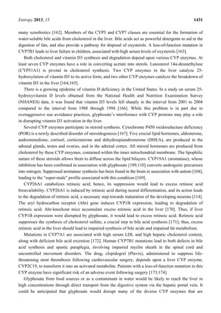 Entropy 2013, 15 1431
many xenobiotics [162]. Members of the CYP5 and CYP7 classes are essential for the formation of
water-soluble bile acids from cholesterol in the liver. Bile acids act as powerful detergents to aid in the
digestion of fats, and also provide a pathway for disposal of oxysterols. A loss-of-function mutation in
CYP7B1 leads to liver failure in children, associated with high serum levels of oxysterols [163].
Both cholesterol and vitamin D3 synthesis and degradation depend upon various CYP enzymes. At
least seven CYP enzymes have a role in converting acetate into sterols. Lanosterol 14α-desmethylase
(CYP51A1) is pivotal in cholesterol synthesis. Two CYP enzymes in the liver catalyze 25-
hydroxylation of vitamin D3 to its active form, and two other CYP enzymes catalyze the breakdown of
vitamin D3 in the liver [164,165].
There is a growing epidemic of vitamin D deficiency in the United States. In a study on serum 25-
hydroxyvitamin D levels obtained from the National Health and Nutrition Examination Survey
(NHANES) data, it was found that vitamin D3 levels fell sharply in the interval from 2001 to 2004
compared to the interval from 1988 through 1994 [166]. While this problem is in part due to
overaggressive sun avoidance practices, glyphosate’s interference with CYP proteins may play a role
in disrupting vitamin D3 activation in the liver.
Several CYP enzymes participate in steroid synthesis. Cytochrome P450 oxidoreductase deficiency
(POR) is a newly described disorder of steroidogenesis [167]. Five crucial lipid hormones, aldosterone,
androstenedione, cortisol, corticosterone and dehydroepiandrosterone (DHEA), are produced in the
adrenal glands, testes and ovaries, and in the adrenal cortex. All steroid hormones are produced from
cholesterol by these CYP enzymes, contained within the inner mitochondrial membrane. The lipophilic
nature of these steroids allows them to diffuse across the lipid bilayers. CYP19A1 (aromatase), whose
inhibition has been confirmed in association with glyphosate [109,110] converts androgenic precursors
into estrogen. Suppressed aromatase synthesis has been found in the brain in association with autism [168],
leading to the “super-male” profile associated with this condition [169].
CYP26A1 catabolizes retinoic acid; hence, its suppression would lead to excess retinoic acid
bioavailability. CYP26A1 is induced by retinoic acid during neural differentiation, and its action leads
to the degradation of retinoic acid, a necessary step towards maturation of the developing neurons [114].
The aryl hydrocarbon receptor (Ahr) gene induces CYP1B expression, leading to degradation of
retinoic acid. Ahr-knockout mice accumulate excess retinoic acid in the liver [170]. Thus, if liver
CYP1B expression were disrupted by glyphosate, it would lead to excess retinoic acid. Retinoic acid
suppresses the synthesis of cholesterol sulfate, a crucial step in bile acid synthesis [171]; thus, excess
retinoic acid in the liver should lead to impaired synthesis of bile acids and impaired fat metabolism.
Mutations in CYP7A1 are associated with high serum LDL and high hepatic cholesterol content,
along with deficient bile acid excretion [172]. Human CYP7B1 mutations lead to both defects in bile
acid synthesis and spastic paraplegia, involving impaired myelin sheath in the spinal cord and
uncontrolled movement disorders. The drug, clopidogrel (Plavix), administered to suppress life-
threatening stent thrombosis following cardiovascular surgery, depends upon a liver CYP enzyme,
CYP2C19, to transform it into an activated metabolite. Patients with a loss-of-function mutation in this
CYP enzyme have significant risk of an adverse event following surgery [173,174].
Glyphosate from food sources or as a contaminant in water would be likely to reach the liver in
high concentrations through direct transport from the digestive system via the hepatic portal vein. It
could be anticipated that glyphosate would disrupt many of the diverse CYP enzymes that are
 