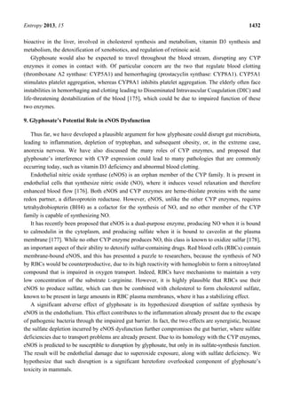 Entropy 2013, 15 1432
bioactive in the liver, involved in cholesterol synthesis and metabolism, vitamin D3 synthesis and
metabolism, the detoxification of xenobiotics, and regulation of retinoic acid.
Glyphosate would also be expected to travel throughout the blood stream, disrupting any CYP
enzymes it comes in contact with. Of particular concern are the two that regulate blood clotting
(thromboxane A2 synthase: CYP5A1) and hemorrhaging (prostacyclin synthase: CYP8A1). CYP5A1
stimulates platelet aggregation, whereas CYP8A1 inhibits platelet aggregation. The elderly often face
instabilities in hemorrhaging and clotting leading to Disseminated Intravascular Coagulation (DIC) and
life-threatening destabilization of the blood [175], which could be due to impaired function of these
two enzymes.
9. Glyphosate’s Potential Role in eNOS Dysfunction
Thus far, we have developed a plausible argument for how glyphosate could disrupt gut microbiota,
leading to inflammation, depletion of tryptophan, and subsequent obesity, or, in the extreme case,
anorexia nervosa. We have also discussed the many roles of CYP enzymes, and proposed that
glyphosate’s interference with CYP expression could lead to many pathologies that are commonly
occurring today, such as vitamin D3 deficiency and abnormal blood clotting.
Endothelial nitric oxide synthase (eNOS) is an orphan member of the CYP family. It is present in
endothelial cells that synthesize nitric oxide (NO), where it induces vessel relaxation and therefore
enhanced blood flow [176]. Both eNOS and CYP enzymes are heme-thiolate proteins with the same
redox partner, a diflavoprotein reductase. However, eNOS, unlike the other CYP enzymes, requires
tetrahydrobiopterin (BH4) as a cofactor for the synthesis of NO, and no other member of the CYP
family is capable of synthesizing NO.
It has recently been proposed that eNOS is a dual-purpose enzyme, producing NO when it is bound
to calmodulin in the cytoplasm, and producing sulfate when it is bound to caveolin at the plasma
membrane [177]. While no other CYP enzyme produces NO, this class is known to oxidize sulfur [178],
an important aspect of their ability to detoxify sulfur-containing drugs. Red blood cells (RBCs) contain
membrane-bound eNOS, and this has presented a puzzle to researchers, because the synthesis of NO
by RBCs would be counterproductive, due to its high reactivity with hemoglobin to form a nitrosylated
compound that is impaired in oxygen transport. Indeed, RBCs have mechanisms to maintain a very
low concentration of the substrate L-arginine. However, it is highly plausible that RBCs use their
eNOS to produce sulfate, which can then be combined with cholesterol to form cholesterol sulfate,
known to be present in large amounts in RBC plasma membranes, where it has a stabilizing effect.
A significant adverse effect of glyphosate is its hypothesized disruption of sulfate synthesis by
eNOS in the endothelium. This effect contributes to the inflammation already present due to the escape
of pathogenic bacteria through the impaired gut barrier. In fact, the two effects are synergistic, because
the sulfate depletion incurred by eNOS dysfunction further compromises the gut barrier, where sulfate
deficiencies due to transport problems are already present. Due to its homology with the CYP enzymes,
eNOS is predicted to be susceptible to disruption by glyphosate, but only in its sulfate-synthesis function.
The result will be endothelial damage due to superoxide exposure, along with sulfate deficiency. We
hypothesize that such disruption is a significant heretofore overlooked component of glyphosate’s
toxicity in mammals.
 