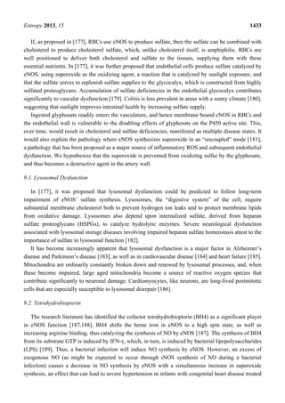 Entropy 2013, 15 1433
If, as proposed in [177], RBCs use eNOS to produce sulfate, then the sulfate can be combined with
cholesterol to produce cholesterol sulfate, which, unlike cholesterol itself, is amphiphilic. RBCs are
well positioned to deliver both cholesterol and sulfate to the tissues, supplying them with these
essential nutrients. In [177], it was further proposed that endothelial cells produce sulfate catalyzed by
eNOS, using superoxide as the oxidizing agent, a reaction that is catalyzed by sunlight exposure, and
that the sulfate serves to replenish sulfate supplies to the glycocalyx, which is constructed from highly
sulfated proteoglycans. Accumulation of sulfate deficiencies in the endothelial glycocalyx contributes
significantly to vascular dysfunction [179]. Colitis is less prevalent in areas with a sunny climate [180],
suggesting that sunlight improves intestinal health by increasing sulfate supply.
Ingested glyphosate readily enters the vasculature, and hence membrane bound eNOS in RBCs and
the endothelial wall is vulnerable to the disabling effects of glyphosate on the P450 active site. This,
over time, would result in cholesterol and sulfate deficiencies, manifested as multiple disease states. It
would also explain the pathology where eNOS synthesizes superoxide in an “uncoupled” mode [181],
a pathology that has been proposed as a major source of inflammatory ROS and subsequent endothelial
dysfunction. We hypothesize that the superoxide is prevented from oxidizing sulfur by the glyphosate,
and thus becomes a destructive agent in the artery wall.
9.1. Lysosomal Dysfunction
In [177], it was proposed that lysosomal dysfunction could be predicted to follow long-term
impairment of eNOS’ sulfate synthesis. Lysosomes, the “digestive system” of the cell, require
substantial membrane cholesterol both to prevent hydrogen ion leaks and to protect membrane lipids
from oxidative damage. Lysosomes also depend upon internalized sulfate, derived from heparan
sulfate proteoglycans (HSPGs), to catalyze hydrolytic enzymes. Severe neurological dysfunction
associated with lysosomal storage diseases involving impaired heparan sulfate homeostasis attest to the
importance of sulfate in lysosomal function [182].
It has become increasingly apparent that lysosomal dysfunction is a major factor in Alzheimer’s
disease and Parkinson’s disease [183], as well as in cardiovascular disease [184] and heart failure [185].
Mitochondria are ordinarily constantly broken down and renewed by lysosomal processes, and, when
these become impaired, large aged mitochondria become a source of reactive oxygen species that
contribute significantly to neuronal damage. Cardiomyocytes, like neurons, are long-lived postmitotic
cells that are especially susceptible to lysosomal disrepair [186].
9.2. Tetrahydrobiopterin
The research literature has identified the cofactor tetrahydrobiopterin (BH4) as a significant player
in eNOS function [187,188]. BH4 shifts the heme iron in eNOS to a high spin state, as well as
increasing arginine binding, thus catalyzing the synthesis of NO by eNOS [187]. The synthesis of BH4
from its substrate GTP is induced by IFN-γ, which, in turn, is induced by bacterial lipopolysaccharides
(LPS) [189]. Thus, a bacterial infection will induce NO synthesis by eNOS. However, an excess of
exogenous NO (as might be expected to occur through iNOS synthesis of NO during a bacterial
infection) causes a decrease in NO synthesis by eNOS with a simultaneous increase in superoxide
synthesis, an effect that can lead to severe hypertension in infants with congenital heart disease treated
 