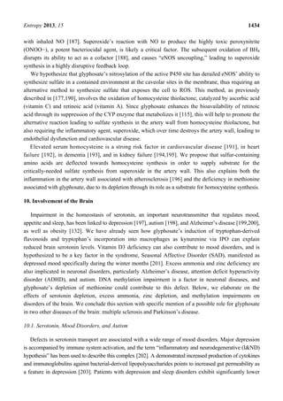 Entropy 2013, 15 1434
with inhaled NO [187]. Superoxide’s reaction with NO to produce the highly toxic peroxynitrite
(ONOO−), a potent bacteriocidal agent, is likely a critical factor. The subsequent oxidation of BH4
disrupts its ability to act as a cofactor [188], and causes “eNOS uncoupling,” leading to superoxide
synthesis in a highly disruptive feedback loop.
We hypothesize that glyphosate’s nitrosylation of the active P450 site has derailed eNOS’ ability to
synthesize sulfate in a contained environment at the caveolar sites in the membrane, thus requiring an
alternative method to synthesize sulfate that exposes the cell to ROS. This method, as previously
described in [177,190], involves the oxidation of homocysteine thiolactone, catalyzed by ascorbic acid
(vitamin C) and retinoic acid (vitamin A). Since glyphosate enhances the bioavailability of retinoic
acid through its suppression of the CYP enzyme that metabolizes it [115], this will help to promote the
alternative reaction leading to sulfate synthesis in the artery wall from homocysteine thiolactone, but
also requiring the inflammatory agent, superoxide, which over time destroys the artery wall, leading to
endothelial dysfunction and cardiovascular disease.
Elevated serum homocysteine is a strong risk factor in cardiovascular disease [191], in heart
failure [192], in dementia [193], and in kidney failure [194,195]. We propose that sulfur-containing
amino acids are deflected towards homocysteine synthesis in order to supply substrate for the
critically-needed sulfate synthesis from superoxide in the artery wall. This also explains both the
inflammation in the artery wall associated with atherosclerosis [196] and the deficiency in methionine
associated with glyphosate, due to its depletion through its role as a substrate for homocysteine synthesis.
10. Involvement of the Brain
Impairment in the homeostasis of serotonin, an important neurotransmitter that regulates mood,
appetite and sleep, has been linked to depression [197], autism [198], and Alzheimer’s disease [199,200],
as well as obesity [132]. We have already seen how glyphosate’s induction of tryptophan-derived
flavonoids and tryptophan’s incorporation into macrophages as kynurenine via IPO can explain
reduced brain serotonin levels. Vitamin D3 deficiency can also contribute to mood disorders, and is
hypothesized to be a key factor in the syndrome, Seasonal Affective Disorder (SAD), manifested as
depressed mood specifically during the winter months [201]. Excess ammonia and zinc deficiency are
also implicated in neuronal disorders, particularly Alzheimer’s disease, attention deficit hyperactivity
disorder (ADHD), and autism. DNA methylation impairment is a factor in neuronal diseases, and
glyphosate’s depletion of methionine could contribute to this defect. Below, we elaborate on the
effects of serotonin depletion, excess ammonia, zinc depletion, and methylation impairments on
disorders of the brain. We conclude this section with specific mention of a possible role for glyphosate
in two other diseases of the brain: multiple sclerosis and Parkinson’s disease.
10.1. Serotonin, Mood Disorders, and Autism
Defects in serotonin transport are associated with a wide range of mood disorders. Major depression
is accompanied by immune system activation, and the term “inflammatory and neurodegenerative (I&ND)
hypothesis” has been used to describe this complex [202]. A demonstrated increased production of cytokines
and immunoglobulins against bacterial-derived lipopolysaccharides points to increased gut permeability as
a feature in depression [203]. Patients with depression and sleep disorders exhibit significantly lower
 