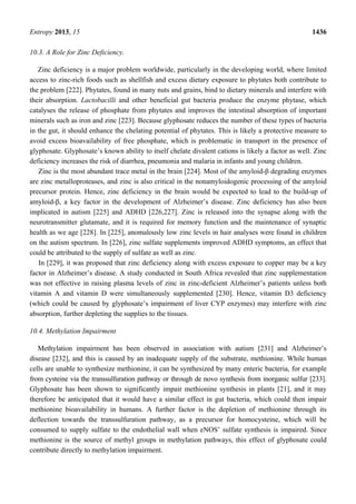 Entropy 2013, 15 1436
10.3. A Role for Zinc Deficiency.
Zinc deficiency is a major problem worldwide, particularly in the developing world, where limited
access to zinc-rich foods such as shellfish and excess dietary exposure to phytates both contribute to
the problem [222]. Phytates, found in many nuts and grains, bind to dietary minerals and interfere with
their absorption. Lactobacilli and other beneficial gut bacteria produce the enzyme phytase, which
catalyses the release of phosphate from phytates and improves the intestinal absorption of important
minerals such as iron and zinc [223]. Because glyphosate reduces the number of these types of bacteria
in the gut, it should enhance the chelating potential of phytates. This is likely a protective measure to
avoid excess bioavailability of free phosphate, which is problematic in transport in the presence of
glyphosate. Glyphosate’s known ability to itself chelate divalent cations is likely a factor as well. Zinc
deficiency increases the risk of diarrhea, pneumonia and malaria in infants and young children.
Zinc is the most abundant trace metal in the brain [224]. Most of the amyloid-β degrading enzymes
are zinc metalloproteases, and zinc is also critical in the nonamyloidogenic processing of the amyloid
precursor protein. Hence, zinc deficiency in the brain would be expected to lead to the build-up of
amyloid-β, a key factor in the development of Alzheimer’s disease. Zinc deficiency has also been
implicated in autism [225] and ADHD [226,227]. Zinc is released into the synapse along with the
neurotransmitter glutamate, and it is required for memory function and the maintenance of synaptic
health as we age [228]. In [225], anomalously low zinc levels in hair analyses were found in children
on the autism spectrum. In [226], zinc sulfate supplements improved ADHD symptoms, an effect that
could be attributed to the supply of sulfate as well as zinc.
In [229], it was proposed that zinc deficiency along with excess exposure to copper may be a key
factor in Alzheimer’s disease. A study conducted in South Africa revealed that zinc supplementation
was not effective in raising plasma levels of zinc in zinc-deficient Alzheimer’s patients unless both
vitamin A and vitamin D were simultaneously supplemented [230]. Hence, vitamin D3 deficiency
(which could be caused by glyphosate’s impairment of liver CYP enzymes) may interfere with zinc
absorption, further depleting the supplies to the tissues.
10.4. Methylation Impairment
Methylation impairment has been observed in association with autism [231] and Alzheimer’s
disease [232], and this is caused by an inadequate supply of the substrate, methionine. While human
cells are unable to synthesize methionine, it can be synthesized by many enteric bacteria, for example
from cysteine via the transsulfuration pathway or through de novo synthesis from inorganic sulfur [233].
Glyphosate has been shown to significantly impair methionine synthesis in plants [21], and it may
therefore be anticipated that it would have a similar effect in gut bacteria, which could then impair
methionine bioavailability in humans. A further factor is the depletion of methionine through its
deflection towards the transsulfuration pathway, as a precursor for homocysteine, which will be
consumed to supply sulfate to the endothelial wall when eNOS’ sulfate synthesis is impaired. Since
methionine is the source of methyl groups in methylation pathways, this effect of glyphosate could
contribute directly to methylation impairment.
 