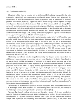 Entropy 2013, 15 1438
11.2. Development and Fertility
Cholesterol sulfate plays an essential role in fertilization [245] and zinc is essential to the male
reproductive system [246], with a high concentration found in semen. Thus, the likely reduction in the
bioavailability of these two nutrients due to effects of glyphosate could be contributory to infertility
problems. Furthermore, glyphosate’s suppression of CYP protein activity would be expected to disrupt
steroidogenesis. Inflammation leads to excess ROS and RNS exposure, which can damage DNA
during cell replication, thus disrupting embryonic development. Glyphosate is capable of crossing the
placental barrier [247]. Preeclampsia, a life-threatening condition for both the mother and the fetus that
develops during the third trimester, is on the rise in America, and it has been proposed that this may be
due to impaired sulfate supply [248], directly attributable to glyphosate exposure. For all of these
reasons, glyphosate exposure would lead to infertility problems.
According to the World Bank, the fertility rate in Argentina peaked at 3.39 in 1978, and has been
declining steadily since then. The rate of decline accelerated during the last five years of the twentieth
century. Social pressures certainly explain some of the drop in birth rate, but it is possible that
environmental factors, such as glyphosate, also play a role. 1994 was the year that the FDA authorized
the sale of Roundup Ready®
(RR) soybeans in the North American market [249], and Argentina
followed suit two years later. “After they were authorized in 1996, RR soybeans spread through
Argentina at an absolutely unprecedented speed in the history of agriculture: an average of more than
two million acres a year.” [249]. Argentina now exports 90% of its soybeans, which have become a
monoculture crop and a cash cow.
The fertility rate in Brazil has also dropped dramatically over the past several decades from six
children per woman on average to fewer than two, now lower than that of the United States. Brazil is
the second largest producer and exporter of soybeans in the world behind Argentina, and it has
embraced genetically modified soybeans engineered to be glyphosate-tolerant as a means to increase
production since the mid 1990’s. A rapidly evolving glyphosate-resistant weed population in Brazil
due to genetically engineered glyphosate-tolerant crops is leading to increased use of glyphosate in
recent years [250], the same time period in which a rapid drop in birth rates was observed. A steady
increase in the rate of preterm births in Brazil over the past two decades has been noted, although the
cause remains elusive. For instance, the rate increased from 6% in 1982 to 15% in 2004 in the town of
Pelotas [251]. It is conceivable that increased exposure to glyphosate is contributing to this problem.
This idea is in line with a study of an Ontario farm population, which revealed that glyphosate
exposure any time during pregnancy was associated with a statistically significant increased risk of a
late-pregnancy spontaneous abortion [252].
The birth rates in Western Europe have been declining for decades, with Germany’s rate now being
1.36 children per woman. Birth rates have also been declining in the U.S since 2007, and are now at
1.9 children per woman, according to the 2011 government statistics [253].
Testicular Leydig cells produce testosterone, and thus play a crucial role in male reproductive
function. The protein StAR (steroidogenic acute regulatory protein) mediates the rate-limiting step in
steroidogenesis. In a recent in vitro study of a mouse tumor Leydig cell line, Roundup was shown to
disrupt StAR expression, thus interfering with testosterone synthesis [254]. It was shown that
 