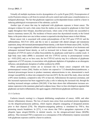Entropy 2013, 15 1440
Virtually all multiple myelomas involve dysregulation of a cyclin D gene [262]. Overexpression of
cyclin D protein releases a cell from its normal cell-cycle control and could cause a transformation to a
malignant phenotype. The fact that glyphosate suppresses cyclin-dependent kinase could be a factor in
inducing pathological overexpression of the substrate, cyclin D.
Another type of cancer that may be implicated with glyphosate exposure is breast cancer. The
strongest evidence for such a link comes from the studies on rats exposed to glyphosate in their food
supply throughout their lifespan, described previously, where some of the female rats succumbed to
massive mammary tumors [9]. The incidence of breast cancer has skyrocketed recently in the United
States, to the point where now one in three women is expected to develop breast cancer in their lifetime.
Breast cancer risk is associated with certain polymorphisms of the CYP gene CYP1A2 and the
sulfotransferase, SULT1A1 [263], and this in turn is associated with altered estrogen and testosterone
expression, along with increased premenopausal breast density, a risk factor for breast cancer [264]. In [263],
it was suggested that impaired sulfation capacity could lead to slower metabolism of sex hormones and
subsequent increased breast density, as well as increased risk to breast cancer. This suggests that
disruption of CYP1A2 and/or of sulfate bioavailability by glyphosate could lead to a similar result. A
high body mass index (BMI) is associated with low CYP1A2 activity in premenopausal women
(p = 0.03) [265], and, as we have seen, the low CYP1A2 activity may be a reflection of glyphosate
suppression of CYP enzymes, in association with glyphosate depletion of tryptophan as an obesogenic
influence, and glyphosate disruption of sulfate synthesis by eNOS.
Obese postmenopausal women are at increased risk to breast cancer compared with lean
postmenopausal women [266]. Studies on Zucker rats exposed to 7,12-dimethylbenz(a)anthracene, a
chemical procarcinogen known to produce mammary adenocarcinoma in rats, demonstrated a much
stronger susceptibility in obese rats compared to lean rats [267]. By the end of the study, obese rats had
a 68% tumor incidence, compared to only 32% in lean rats. Subcutaneous fat expresses aromatase, and
this increased expression has been suggested to play a role in inducing the increased risk, through the
resulting increased estrogen synthesis [268,269]. It has been shown that inflammation increases aro-
matase expression in the mammary gland and in adipose tissue. Since we have developed an argument that
glyphosate can lead to inflammation, this again suggests a link between glyphosate and breast cancer.
11.4. Cachexia
Cachexia (muscle wasting) is a frequent debilitating complication of cancer, AIDS, and other
chronic inflammatory diseases. The loss of muscle mass arises from accelerated protein degradation
via the ubiquitin-proteasome pathway, which requires ubiquitin conjugating of designated proteins
prior to their disposal [270]. The ubiquitin-conjugating pathway is stimulated by TNF-α, thus
promoting muscle breakdown. In [271], it was shown that TNF-α upregulates expression of the
ubiquitin ligase atrogin1/MAFbx in skeletal muscle, via the mitogen-activated kinase (MAPK)
pathway. Thus increased TNF-α expression as a consequence of the inflammatory response associated
with glyphosate exposure could be a factor in cachexia.
 