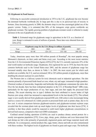 Entropy 2013, 15 1441
12. Glyphosate in Food Sources
Following its successful commercial introduction in 1974 in the U.S., glyphosate has now become
the dominant herbicide worldwide [6]. In large part this is due to its perceived lack of toxicity in
humans. Since becoming generic in 2000, the dramatic drop in cost has encouraged global use of the
generic version. Today, it is estimated that 90% of the transgenic crops grown worldwide are
glyphosate resistant. The rapidly growing problem of glyphosate-resistant weeds is reflected in steady
increases in the use of glyphosate on crops.
Table 1. Estimated range for glyphosate usage in agriculture in the U.S. as a function of
year. Range is estimated in units of millions of pounds. These data were obtained from the
EPA [272].
Glyphosate usage for the USA (Range in millions of pounds)
Year 2001 2003 2005 2007
Range 85–90 128–133 155–160 180–185
Today, Americans spray more than 100 million pounds of Roundup®
, the most popular among
Monsanto's chemicals, on their yards and farms every year. According to the most recent statistics
from the U.S. Environmental Protection Agency (EPA) [272], the U.S. currently represents 25% of the
total world market on herbicide usage. Glyphosate, first registered for use in 1974, has been the most
common herbicide used in the United States since 2001, and the amount of glyphosate usage has
increased steadily since then, as shown in Table 1. In 2007, the most recent year for which such
numbers are available, the U.S. used an estimated 180 to 185 million pounds of glyphosate, more than
doubling the amount used just six years before.
The Western diet is a delivery system for toxic chemicals used in industrial agriculture. The diet
consists primarily of processed foods based on corn, wheat, soy and sugar, consumed in high quantities.
Chemical residues of insecticides, fungicides and herbicides like glyphosate contaminate the entire diet.
Over the last decade, there has been widespread adoption in the U.S. of Roundup Ready®
(RR) crops,
particularly for the major productions of soy, beet sugar, and corn that supply the processed food
industry. The recent alarming rise in type-2 diabetes has been attributed to excess intake of high
fructose corn syrup, which has increased to unprecedented levels in the last decade [273]. This refined
sugar is now usually derived from glyphosate-exposed GM corn. GM cotton is also increasingly being
used as a source for cottonseed oil, widely present in processed foods such as potato chips, due to its
low cost. A recent comparison between glyphosate-sensitive and glyphosate-resistant soybean crops
revealed that the resistant plants took up much higher levels of glyphosate into their leaves [274]. A
corollary is that these plants would be expected to yield much higher glyphosate concentrations in
derived food sources, compared to their non-GMO counterparts.
Confined animal feeding operations (CAFOs) are used to produce dietary animal protein for a
mostly non-agrarian population [275]. Cows, pigs, sheep, goats, chickens and even farm-raised fish
and shrimp are fed a diet primarily of genetically engineered grains and forage materials laced with
herbicide. As a consequence, animal products like, eggs, butter, cheese and milk are also contaminated
with these residues. The highest levels of glyphosate are found in grain and sugar crops. The herbicide
 