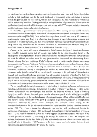 Entropy 2013, 15 1443
on glyphosate has confirmed our suspicions that glyphosate might play a role, and, further, have led us
to believe that glyphosate may be the most significant environmental toxin contributing to autism.
While it is pervasive in our food supply, the fact that it is deemed by most regulators to be nontoxic
makes it especially insidious. The key pathological biological effects of glyphosate -- disruption of the
gut bacteria, impairment of sulfate transport, and interference with CYP enzyme activity—can easily
explain the features that are characteristic of autism.
The term "developmental immunotoxicity" has been coined to describe permanent modifications to
the immune function that take place early in life, leading to later development of allergies, asthma, and
autoimmune diseases [278–280]. These authors have argued that prenatal and/or early life exposure to
environmental toxins can lead to a phenotype that includes a hyperinflammatory response and
disruption of cytokine networks, and they propose that an increased exposure to environmental toxins
early in life may contribute to the increased incidence of these conditions observed today. It is
significant that these problems often occur in association with autism [281].
Contrary to the current widely-held misconception that glyphosate is relatively harmless to humans,
the available evidence shows that glyphosate may rather be the most important factor in the
development of multiple chronic diseases and conditions that have become prevalent in Westernized
societies. In addition to autism, these include gastrointestinal issues such as inflammatory bowel
disease, chronic diarrhea, colitis and Crohn’s disease, obesity, cardiovascular disease, depression,
cancer, cachexia, Alzheimer’s disease, Parkinson’s disease, multiple sclerosis, and ALS, among others.
While glyphosate is obviously not the only environmental toxin to contribute to these diseases and
conditions, glyphosate’s ability to disrupt the gut bacteria, to impair serum transport of sulfate and
phosphate, and to interfere with CYP enzymes, logically progresses to this multitude of diseased states,
through well-established biological processes. And glyphosate’s disruption of the body’s ability to
detoxify other environmental toxins leads to synergistic enhancement of toxicity. While genetics surely
play a role in susceptibility, genetics may rather influence which of these conditions develops in the
context of glyphosate exposure, rather than whether any of these conditions develops.
We have explained the logical sequence of events leading to serotonin deficiency and subsequent
pathologies, following glyphosate’s disruption of tryptophan synthesis by gut bacteria [10,29], and its
further sequestration into macrophages that infiltrate the intestinal tissues in order to detoxify
lipopolysaccharides released from pathogenic bacteria, whose overgrowth is induced by glyphosate [35].
Sulfate depletion arises in the gut, both because of impaired transport of free sulfate in the bloodstream
and impaired sulfate synthesis by eNOS [63,64]. Disruption of gut bacteria, exposure to toxic phenolic
compounds necessary to enable sulfate transport, and deficient sulfate supply to the
mucopolysaccharides in the gut all contribute to the leaky gut syndrome that is a common feature in
autism [51]. The evidence shows that glyphosate can interfere with development through its
suppression of aromatase synthesis [110] and through its interference with the breakdown of retinoic
acid [113] and its interference with CDKs and sulfate supplies. Glyphosate could also be a factor in the
current epidemic in vitamin D3 deficiency [166] through its disruption of the CYP enzymes that
activate this hormone in the liver [164,165]. The kosmotropic property of the glyphosate molecule
combined with its disruption of CYP enzymes in the blood stream can lead to excess thrombosis and
hemorrhaging, common problems today among the elderly.
 