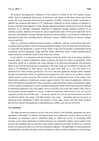 Entropy 2013, 15 1444
We propose that glyphosate’s disruption of the synthesis of sulfate by the CYP orphan enzyme,
eNOS, leads to widespread deficiencies in cholesterol and sulfate in the blood stream and all the
tissues. We have previously described how disruption of eNOS’ synthesis of sulfate would lead to
diabetes and cardiovascular disease [177]. Glyphosate’s induction of excess synthesis of ammonia in
the gut, combined with depletion of zinc through impaired absorption, depletion of serotonin through
dysbiosis of its substrate, tryptophan, depletion of dopamine through impaired synthesis of its
substrate, tyrosine, depletion of vitamin D3, due to impairments in the CYP enzyme responsible for its
activation, and depletion of sulfate through interference with its synthesis, can all lead to a multitude of
pathologies in the brain, including autism, Alzheimer’s disease, ADHD, Parkinson’s disease, multiple
sclerosis and ALS.
There is a substantial alignment among countries, worldwide, with low or decreasing birth rates,
emerging obesity problems, and an increasing glyphosate burden. Given the arguments presented here,
it is plausible that glyphosate is causal in these trends. It may also be possible to demonstrate strong
correlations between glyphosate usage and both autism and breast cancer. Formal epidemiological
studies should be conducted to look at these issues more closely.
In our opinion, it is imperative that governments around the globe unite in investing significant
research funds to support independent studies evaluating the long-term effects of glyphosate. Other
researchers should try to reproduce the results obtained in [9] showing tumorigenesis and premature
death in rats with life-long exposure to glyphosate. The study on the gut microbiome of chickens [35]
needs to be reproduced in other species, and the gene array study on E. coli [39] needs to be
reproduced for other common gut bacteria. The novel idea that glyphosate disrupts sulfate transport
through its kosmotropic effects, as predicted given biophysical laws, needs to be verified in specific
studies among a variety of species. This could be done by comparing the levels of free sulfate in the
blood under conditions of glyphosate exposure against controls. The study on glyphosate's effects on
bees [126] should be reproduced by other researchers, along with further studies examining the impact
of prior exposure to glyphosate on bees' resistance to pesticides. More refined and economical methods
for detecting glyphosate in the food supply, such as in [0,283], and in the water supply [284], need to
be developed, and then applied to a variety of different food items. Most critical in our view are the
vegetable oils derived from GM crops canola oil, soybean oil, corn oil, and cottonseed oil, as well as
soy-derived protein, beet sugar, and high fructose corn syrup – ingredients that are pervasive in
processed foods. Glyphosate is likely also present in meat, eggs, cheese, and other dairy products
derived from animals fed glyphosate-contaminated grass, alfalfa, corn, and soy [285,286].
14. Conclusion
This paper presents an exhaustive review of the toxic effects of the herbicide, glyphosate, the active
ingredient in Roundup®
, in humans, and demonstrates how glyphosate’s adverse effects on the gut
microbiota, in conjunction with its established ability to inhibit the activity of cytochrome P450
enzymes, and its likely impairment of sulfate transport, can remarkably explain a great number of the
diseases and conditions that are prevalent in the modern industrialized world. Its effects are insidious,
because the long-term effects are often not immediately apparent. The pathologies to which glyphosate
could plausibly contribute, through its known biosemiotic effects, include inflammatory bowel disease,
 