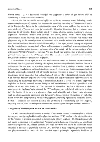 Entropy 2013, 15 1418
United States [17]. It is reasonable to suspect that glyphosate’s impact on gut bacteria may be
contributing to these diseases and conditions.
However, the fact that female rats are highly susceptible to mammary tumors following chronic
exposure to glyphosate [9] suggests that there may be something else going on. Our systematic search
of the literature has led us to the realization that many of the health problems that appear to be
associated with a Western diet could be explained by biological disruptions that have already been
attributed to glyphosate. These include digestive issues, obesity, autism, Alzheimer’s disease,
depression, Parkinson’s disease, liver diseases, and cancer, among others. While many other
environmental toxins obviously also contribute to these diseases and conditions, we believe that
glyphosate may be the most significant environmental toxin, mainly because it is pervasive and it is
often handled carelessly due to its perceived nontoxicity. In this paper, we will develop the argument
that the recent alarming increase in all of these health issues can be traced back to a combination of gut
dysbiosis, impaired sulfate transport, and suppression of the activity of the various members of the
cytochrome P450 (CYP) family of enzymes. We have found clear evidence that glyphosate disrupts
gut bacteria and suppresses the CYP enzyme class. The connection to sulfate transport is more indirect,
but justifiable from basic principles of biophysics.
In the remainder of this paper, we will first provide evidence from the literature that explains some
of the ways in which glyphosate adversely affects plants, microbes, amphibians and mammals. Section 3
will discuss the role that gut dysbiosis, arguably resulting from glyphosate exposure, plays in
inflammatory bowel disease and its relationship to autism. Section 4 argues that the excess synthesis of
phenolic compounds associated with glyphosate exposure represents a strategy to compensate for
impairments in the transport of free sulfate. Section 5 will provide evidence that glyphosate inhibits
CYP enzymes. Section 6 explains how obesity can arise from depletion of serum tryptophan due to its
sequestering by macrophages responding to inflammation. Section 7 shows how extreme tryptophan
depletion can lead to impaired nutrient absorption and anorexia nervosa. Section 8 provides a brief
review of all the roles played by CYP enzymes in metabolism. Section 9 discusses a likely
consequence to glyphosate’s disruption of the CYP-analog enzyme, endothelial nitric oxide synthase
(eNOS). Section 10 shows how glyphosate’s effects could plausibly lead to brain-related disorders
such as autism, dementia, depression, and Parkinson’s disease. Section 11 mentions several other
health factors that can potentially be linked to glyphosate, including reproductive issues and cancer.
Section 12 discusses the available evidence that glyphosate is contaminating our food supplies,
especially in recent years. Following a discussion section, we sum up our findings with a brief conclusion.
2. Glyphosate’s Pathological Effects: Controlled Studies
It is well established that glyphosate, a member of the general class of organophosphates, inhibits
the enzyme 5-enolpyruvylshikimic acid-3-phosphate synthase (EPSP synthase), the rate-limiting step
in the synthesis of aromatic amino acids in the shikimate pathway in plants [18]. This pathway, while
not present in mammals, is present in algae, Archaea, bacteria, fungi, and prokaryotes, and unicellular
eukaryotic organisms [19]. Indeed, corn and soy crops have both been shown to accumulate excess
shikimate in response to glyphosate exposure [20]. However, a study comparing glyphosate-tolerant
and glyphosate-sensitive carrot cell lines identified several pathologies beyond the inhibition of
 