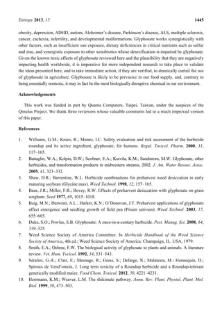 Entropy 2013, 15 1445
obesity, depression, ADHD, autism, Alzheimer’s disease, Parkinson’s disease, ALS, multiple sclerosis,
cancer, cachexia, infertility, and developmental malformations. Glyphosate works synergistically with
other factors, such as insufficient sun exposure, dietary deficiencies in critical nutrients such as sulfur
and zinc, and synergistic exposure to other xenobiotics whose detoxification is impaired by glyphosate.
Given the known toxic effects of glyphosate reviewed here and the plausibility that they are negatively
impacting health worldwide, it is imperative for more independent research to take place to validate
the ideas presented here, and to take immediate action, if they are verified, to drastically curtail the use
of glyphosate in agriculture. Glyphosate is likely to be pervasive in our food supply, and, contrary to
being essentially nontoxic, it may in fact be the most biologically disruptive chemical in our environment.
Acknowledgements
This work was funded in part by Quanta Computers, Taipei, Taiwan, under the auspices of the
Qmulus Project. We thank three reviewers whose valuable comments led to a much improved version
of this paper.
References
1. Williams, G.M.; Kroes, R.; Munro, I.C. Safety evaluation and risk assessment of the herbicide
roundup and its active ingredient, glyphosate, for humans. Regul. Toxicol. Pharm. 2000, 31,
117–165.
2. Battaglin, W.A.; Kolpin, D.W.; Scribner, E.A.; Kuivila, K.M.; Sandstrom, M.W. Glyphosate, other
herbicides, and transformation products in midwestern streams, 2002. J. Am. Water Resour. Assoc.
2005, 41, 323–332.
3. Shaw, D.R.; Barrentine, W.L. Herbicide combinations for preharvest weed desiccation in early
maturing soybean (Glycine max). Weed Technol. 1998, 12, 157–165.
4. Baur, J.R.; Miller, F.R.; Bovey, R.W. Effects of preharvest desiccation with glyphosate on grain
sorghum. Seed 1977, 69, 1015–1018.
5. Baig, M.N.; Darwent, A.L.; Harker, K.N.; O’Donovan, J.T. Preharvest applications of glyphosate
affect emergence and seedling growth of field pea (Pisum sativum). Weed Technol. 2003, 17,
655–665.
6. Duke, S.O.; Powles, S.B. Glyphosate: A once-in-a-century herbicide. Pest. Manag. Sci. 2008, 64,
319–325.
7. Weed Science Society of America Committee. In Herbicide Handbook of the Weed Science
Society of America, 4th ed.; Weed Science Society of America: Champaign, IL, USA, 1979.
8. Smith, E.A.; Oehme, F.W. The biological activity of glyphosate to plants and animals: A literature
review. Vet. Hum. Tocicol. 1992, 34, 531–543.
9. Séralini, G.-E.; Clair, E.; Mesnage, R.; Gress, S.; Defarge, N.; Malatesta, M.; Hennequin, D.;
Spiroux de Vendˆomois, J. Long term toxicity of a Roundup herbicide and a Roundup-tolerant
genetically modified maize. Food Chem. Toxicol. 2012, 50, 4221–4231.
10. Herrmann, K.M.; Weaver, L.M. The shikimate pathway. Annu. Rev. Plant. Physiol. Plant. Mol.
Biol. 1999, 50, 473–503.
 