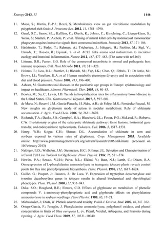 Entropy 2013, 15 1446
11. Moco, S.; Martin, F.-P.J.; Rezzi, S. Metabolomics view on gut microbiome modulation by
polyphenol-rich foods J. Proteome Res. 2012, 11, 4781–4790.
12. Ganal, S.C.; Sanos, S.L.; Kallfass, C.; Oberle, K.; Johner, C.; Kirschning, C.; Lienen-klaus, S.;
Weiss, S.; Staeheli, P.; Aichele, P.; et al. Priming of natural killer cells by nonmucosal mononuclear
phagocytes requires instructive signals from commensal microbiota. Immunity 2012, 37, 171–186.
13. Hashimoto, T.; Perlot, T.; Rehman, A.; Trichereau, J.; Ishiguro, H.; Paolino, M.; Sigl, V.;
Hanada, T.; Hanada, R.; Lipinski, S. et al. ACE2 links amino acid malnutrition to microbial
ecology and intestinal inflammation. Nature 2012, 487, 477–483. (The same with ref.160)
14. Littman, D.R.; Pamer, E.G. Role of the commensal microbiota in normal and pathogenic host
immune responses. Cell. Host Microbe 2011, 10, 311–323.
15. Holmes, E.; Loo, R.L.; Stamler, J.; Bictash, M.; Yap, I.K.; Chan, Q.; Ebbels, T.; De Iorio, M.;
Brown, I.J.; Veselkov, K.A. et al. Human metabolic phenotype diversity and its association with
diet and blood pressure. Nature 2008, 453, 396–400.
16. Ashorn, M. Gastrointestinal diseases in the paediatric age groups in Europe: epidemicology and
impact on healthcare. Aliment. Pharmacol. Ther. 2003, 18, 80–83.
17. Bewtra, M.; Su, C.; Lewis, J.D. Trends in hospitalization rates for inflammatory bowel disease in
the United States. Clin. Gastroenterol. Hepatol. 2007, 5, 597–601.
18. de María, N.; Becerril J.M.; García-Plazaola, J.I.;Ndez, A.H.; de Felipe, M.R.; Fernández-Pascual, M.
New insights on glyphosate mode of action in nodular metabolism: Role of shikimate
accumulation. J. Agric. Food Chem. 2006, 54, 2621–2628.
19. Richards, T.A.; Dacks, J.B.; Campbell, S.A.; Blanchard, J.L.; Foster, P.G.; McLeod, R.; Roberts,
C.W. Evolutionary origins of the eukaryotic shikimate pathway: Gene fusions, horizontal gene
transfer, and endosymbiotic replacements. Eukaryot. Cell. 2006, 5, 1517–1531.
20. Henry, W.B.; Koger, C.H.; Shaner, D.L. Accumulation of shikimate in corn and
soybean exposed to various rates of glyphosate. Crop. Management 2005. Available
online: http://www.plantmanagementwork.org/sub/cm/research/2005/shikimate/ (accessed on
10 February 2013)
21. Nafziger, E.D.; Widholm, J.M.; Steinrcken, H.C.; Killmer, J.L. Selection and Characterization of
a Carrot Cell Line Tolerant to Glyphosate. Plant. Physiol. 1984, 76, 571–574.
22. Howles, P.A.; Sewalt, V.J.H.; Paiva, N.L.; Elkind, Y.; Bate, N.J.; Lamb, C.; Dixon, R.A.
Overexpression of L-phenylalanine ammonia-lyase in transgenic tobacco plants reveals control
points for flux into phenylpropanoid biosynthesis. Plant. Physiol. 1996, 112, 1617–1624.
23. Guillet, G.; Poupart, J.; Basurco, J.; De Luca, V. Expression of tryptophan decarboxylase and
tyrosine decarboxylase genes in tobacco results in altered biochemical and physiological
phenotypes. Plant. Physiol. 2000,122, 933–943.
24. Duke, S.O.; Hoagland, R.E.; Elmore, C.D. Effects of glyphosate on metabolism of phenolic
compounds V. L-aminooxy-phenylpropionic acid and glyphosate effects on phenylalanine
ammonia-lyase in soybean seedlings. Plant Physiol. 1980, 65, 17–21.
25. Michalowicz, J.; Duda, W. Phenols sources and toxicity. Polish J. Environ. Stud. 2007, 16, 347–362.
26. Ortega-García, F.; Peragón, J. Phenylalanine ammonia-lyase, polyphenol oxidase, and phenol
concentration in fruits of Olea europaea L. cv. Picual, Verdial, Arbequina, and Frantoio during
ripening. J. Agric. Food Chem. 2009, 57, 10331–10040.
 
