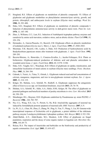 Entropy 2013, 15 1447
27. Hoagland, R.E. Effects of glyphosate on metabolism of phenolic compounds: VI. Effects of
glyphosine and glyphosate metabolites on phenylalanine ammonia-lyase activity, growth, and
protein, chlorophyll, and anthocyanin levels in soybean (Glycine max) seedlings. Weed Sci.
1980, 28, 393–400.
28. Duke, S.O.; Hoagland, R.E. Effects of glyphosate on metabolism of phenolic compounds I.
Induction of phenylalanine ammonia-lyase activity in dark-grown maize roots. Plant Sci. Lett.
1978, 11, 185–190.
29. Zhao, J.; Williams, C.C.; Last, R.L. Induction of Arabidopsisl tryptophan pathway enzymes and
camalexin by amino acid starvation, oxidative stress, and an abiotic elicitor. Plant Cell 1998, 10,
359–370.
30. Hernandez, A.; Garcia-Plazaola, J.I.; Becerril, J.M. Glyphosate effects on phenolic metabolism
of nodulated soybean (Glycine max L. Merr.). J. Agric. Food Chem. 1999, 47, 2920–2925.
31. Moorman, T.B.; Becerril, J.M.; Lydon, J.; Duke, S.O. Production of hydroxybenzoic acids by
Bradyrhizobium japonicum strains after treatment with glyphosate. J. Agric. Food Chem. 1992,
289–293.
32. Becerra-Moreno, A.; Benavides, J.; Cisneros-Zevallos, L.; Jacobo-Velázquez, D.A. Plants as
biofactories: Glyphosate-induced production of shikimic acid and phenolic antioxidants in
wounded carrot tissue. J. Agric. Food Chem. 2012, 60, 11378–11386
33. Duke, S.O.; Vaughn. K.C.; Wauchope, R.D. Effects of glyphosate on uptake, translocation, and
intracellular localization of metal cations in soybean (Glycine max) seedlings. Pestic. Biochem.
Phys. 1985, 24, 384–394.
34. Cakmak, I.; Yazici, A.; Tutus, Y.; Ozturk, L. Glyphosate reduced seed and leaf concentrations of
calcium, manganese, magnesium, and iron in non-glyphosate resistant soybean. Eur. J. Agron.
2009, 31, 114–119.
35. Krüger, M.; Shehata, A.A.; Schrödl, W.; Rodloff, A. Glyphosate suppresses the antagonistic
effect of Enterococcus spp. on Clostridium botulinum. Anaerobe 2013, 20, 74–78.
36. Shehata, A.A.; Schrödl, W.; Aldin, A.A.; Hafez, H.M.; Krüger, M. The effect of glyphosate on
potential pathogens and beneficial members of poultry microbiota in vitro. Curr. Microbiol. 2013
66, 350–358.
37. Shinabarger, D.L.; Braymer, H.D. Glyphosate catabolism by Pseudomonas sp. strain PG2982. J.
Bacteriol. 1986 , 168, 702–707.
38. Nie, C.L.; Wang, X.S.; Liu, Y.; Perrett, S.; He, R.Q. Amyloid-like aggregates of neuronal tau
induced by formaldehyde promote apoptosis of neuronal cells. BMC Neurosci. 2007, 8, 9.
39. Lu, W.; Li, L.; Chen, M.; Zhou, Z.; Zhang, W.; Ping, S.; Yan, Y.; Wang, J.; Lin, M. Genome-wide
transcriptional responses of Escherichia coli to glyphosate, a potent inhibitor of the shikimate
pathway enzyme 5-enolpyruvylshikimate-3-phosphate synthase. Mol. Biosyst. 2013, 9, 522–530.
40. Abdel-Mallek, A.Y.; Abdel-Kader, M.I.; Shonkeir, A.M. Effect of glyphosate on fungal
population, respiration and the decay of some organic matters in Egyptian soil. Microbiol. Res.
1994, 149, 69–73.
41. Relyea, R.A. The impact of insecticides and herbicides on the biodiversity and productivity of
aquatic communities. Ecol. Appl. 2005, 15, 618–627.
 