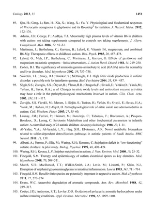 Entropy 2013, 15 1451
89. Qiu, H.; Geng, J.; Ren, H.; Xia, X.; Wang, X.; Yu, Y. Physiological and biochemical responses
of Microcystis aeruginosa to glyphosate and its Roundup®
formulation. J. Hazard. Mater. 2012,
172–176.
90. Adams, J.B.; George, F.; Audhya, T.J. Abnormally high plasma levels of vitamin B6 in children
with autism not taking supplements compared to controls not taking supplements. J. Altern.
Complement. Med. 2006, 12, 59–63.
91. Martineau, J.; Barthelemy, C.; Garreau, B.; Lelord, G. Vitamin B6, magnesium, and combined
B6-Mg: Therapeutic effects in childhood autism. Biol. Psych. 1985, 20, 467–478.
92. Lelord, G.; Muh, J.P.; Barthelemy, C.; Martineau, J.; Garreau, B. Effects of pyridoxine and
magnesium on autistic symptoms—Initial observations. J. Autism Devel. Disord. 1981, 11, 219–230.
93. Cohen, B.I. The significance of ammonia/gamma-aminobutyric acid (GABA) ratio for normality
and liver disorders. Med. Hypotheses 2002, 59, 757–758.
94. Sweeten, T.L.; Posey, D.J.; Shankar, S.; McDougle, C.J. High nitric oxide production in autistic
disorder: a possible role for interferon-gamma. Biol. Psychiatry 2004, 55, 434–437.
95. Sögüt,S.S.; Zoroglu, S.S.; Özyurt,H.; Ylmaz,H.R.; Ozugurlu,F.; Sivasli,E.; Yetkin,O.; Yanik,M.;
Tutkun, H.; Savas, H.A.; et al. Changes in nitric oxide levels and antioxidant enzyme activities
may have a role in the pathophysiological mechanisms involved in autism. Clin. Chim. Acta.
2003, 331, 111–117.
96. Zoroğlu, S.S. Yürekli, M.; Meram, I.; Söğüt, S.; Tutkun, H.; Yetkin, O.; Sivasli, E.; Savaş, H.A.;
Yanik, M.; Herken, H.;l Akyol, O. Pathophysiological role of nitric oxide and adrenomedullin in
autism. Cell. Biochem. Funct. 2003, 21, 55–60.
97. Launay, J.M.; Ferrari, P.; Haimart, M.; Bursztejn, C.; Tabuteau, F.; Braconnier, A.; Pasques-
Bondoux, D.; Luong, C. Serotonin Metabolism and other biochemical parameters in infantile
autism: A controlled study of 22 autistic children. Neuropsychobiology. 1988, 20, 1–11.
98. Al-Yafee, Y.A.; Al-Ayadhi, L.Y.; Haq, S.H.; El-Ansary, A.K. Novel metabolic biomarkers
related to sulfur-dependent detoxification pathways in autistic patients of Saudi Arabia. BMC
Neurol. 2011, 11, 139.
99. Alberti, A.; Pirrone, P.; Elia, M.; Waring, R.H.; Romano, C. Sulphation deficit in “low-functioning”
autistic children: A pilot study. Biolog. Psychiat. 1999, 46, 420–424.
100. Waring, R.H.; Kovrza, L.V. Sulphur metabolism in autism. J. Nutr. Environ. Med. 2000, 10, 25–32.
101. Finegold, S.M. Therapy and epidemiology of autism–clostridial spores as key elements. Med.
Hypotheses 2008, 70, 508–511.
102. Murch, S.H.; MacDonald, T.T.; Walker-Smith, J.A.; Levin. M.; Lionetti, P.; Klein, N.J.,
Disruption of sulphated glycosaminoglycans in intestinal inflammation. Lancet 1993, 341, 711–714.
103. Finegold, S.M. Desulfovibrio species are potentially important in regressive autism. Med. Hypotheses
2011, 77, 270–274
104. Evans, W.C. Anaerobic degradation of aromatic compounds. Ann. Rev. Microbiol. 1988, 42,
289–317.
105. Coates, J.D.; Anderson, R.T.; Lovley, D.R. Oxidation of polycyclic aromatic hydrocarbons under
sulfate-reducing conditions. Appl. Environ. Microbiol. 1996, 62, 1099–1101.
 