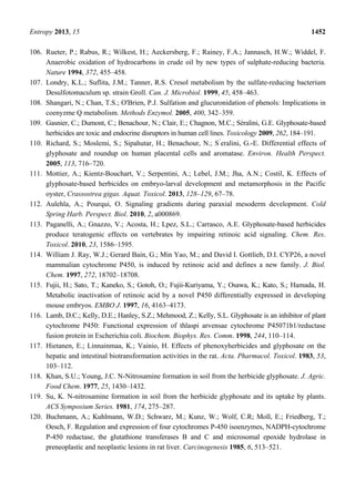 Entropy 2013, 15 1452
106. Rueter, P.; Rabus, R.; Wilkest, H.; Aeckersberg, F.; Rainey, F.A.; Jannasch, H.W.; Widdel, F.
Anaerobic oxidation of hydrocarbons in crude oil by new types of sulphate-reducing bacteria.
Nature 1994, 372, 455–458.
107. Londry, K.L.; Suflita, J.M.; Tanner, R.S. Cresol metabolism by the sulfate-reducing bacterium
Desulfotomaculum sp. strain Groll. Can. J. Microbiol. 1999, 45, 458–463.
108. Shangari, N.; Chan, T.S.; O'Brien, P.J. Sulfation and glucuronidation of phenols: Implications in
coenyzme Q metabolism. Methods Enzymol. 2005, 400, 342–359.
109. Gasnier, C.; Dumont, C.; Benachour, N.; Clair, E.; Chagnon, M.C.; Séralini, G.E. Glyphosate-based
herbicides are toxic and endocrine disruptors in human cell lines. Toxicology 2009, 262, 184–191.
110. Richard, S.; Moslemi, S.; Sipahutar, H.; Benachour, N.; S ́eralini, G.-E. Differential effects of
glyphosate and roundup on human placental cells and aromatase. Environ. Health Perspect.
2005, 113, 716–720.
111. Mottier, A.; Kientz-Bouchart, V.; Serpentini, A.; Lebel, J.M.; Jha, A.N.; Costil, K. Effects of
glyphosate-based herbicides on embryo-larval development and metamorphosis in the Pacific
oyster, Crassostrea gigas. Aquat. Toxicol. 2013, 128–129, 67–78.
112. Aulehla, A.; Pourqui, O. Signaling gradients during paraxial mesoderm development. Cold
Spring Harb. Perspect. Biol. 2010, 2, a000869.
113. Paganelli, A.; Gnazzo, V.; Acosta, H.; Lpez, S.L.; Carrasco, A.E. Glyphosate-based herbicides
produce teratogenic effects on vertebrates by impairing retinoic acid signaling. Chem. Res.
Toxicol. 2010, 23, 1586–1595.
114. William J. Ray, W.J.; Gerard Bain, G.; Min Yao, M.; and David I. Gottlieb, D.I. CYP26, a novel
mammalian cytochrome P450, is induced by retinoic acid and defines a new family. J. Biol.
Chem. 1997, 272, 18702–18708.
115. Fujii, H.; Sato, T.; Kaneko, S.; Gotoh, O.; Fujii-Kuriyama, Y.; Osawa, K.; Kato, S.; Hamada, H.
Metabolic inactivation of retinoic acid by a novel P450 differentially expressed in developing
mouse embryos. EMBO J. 1997, 16, 4163–4173.
116. Lamb, D.C.; Kelly, D.E.; Hanley, S.Z.; Mehmood, Z.; Kelly, S.L. Glyphosate is an inhibitor of plant
cytochrome P450: Functional expression of thlaspi arvensae cytochrome P45071b1/reductase
fusion protein in Escherichia coli. Biochem. Biophys. Res. Comm. 1998, 244, 110–114.
117. Hietanen, E.; Linnainmaa, K.; Vainio, H. Effects of phenoxyherbicides and glyphosate on the
hepatic and intestinal biotransformation activities in the rat. Acta. Pharmacol. Toxicol. 1983, 53,
103–112.
118. Khan, S.U.; Young, J.C. N-Nitrosamine formation in soil from the herbicide glyphosate. J. Agric.
Food Chem. 1977, 25, 1430–1432.
119. Su, K. N-nitrosamine formation in soil from the herbicide glyphosate and its uptake by plants.
ACS Symposium Series. 1981, 174, 275–287.
120. Buchmann, A.; Kuhlmann, W.D.; Schwarz, M.; Kunz, W.; Wolf, C.R; Moll, E.; Friedberg, T.;
Oesch, F. Regulation and expression of four cytochromes P-450 isoenzymes, NADPH-cytochrome
P-450 reductase, the glutathione transferases B and C and microsomal epoxide hydrolase in
preneoplastic and neoplastic lesions in rat liver. Carcinogenesis 1985, 6, 513–521.
 