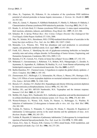 Entropy 2013, 15 1453
121. Abass, K.; Turpeinen, M.; Pelkonen, O. An evaluation of the cytochrome P450 inhibition
potential of selected pesticides in human hepatic microsomes. J. Environ. Sci. Health B. 2009,
44, 553–563.
122. Abass, K.; Lämsä, V.; Reponen, P.; Küblbeck Honkakoski, P.; Mattila, S.; Pelkonen, O. Hakkola, J.
Characterization of human cytochrome P450 induction by pesticides. Toxicology 2012, 294, 17–26.
123. Rendic, S.; di Carlo Herd, F.J. Human cytochrome P450 enzymes: A status report summarlzlng
thelr reactions, substrates, inducers, and inhibitors. Drug Metab. Rev. 1997, 29, 413–580.
124. Schacker, M. A Spring Without Bees: How Colony Collapse Disorder Has Endangered Our
Food Supply; Globe Pequot: Guilford, CT. USA, 2008.
125. Mao, W.; Schuler, M.A.; Berenbaum, M.R. CYP9Q-mediated detoxification of acaricides in the
honey bee (Apis mellifera). Proc. Natl. Am. Soi. 2011, 108, 12657–12662.
126. Morandin, L.A.; Winston, M.L. Wild bee abundance and seed production in conventional
organic, and genetically modified canola. Ecol. Appl. 2005, 15, 871–881.
127. Foulk, K.E.; Reeves, C. Identifying the role of glyphosate-containing herbicides on honeybee
mortality rates and colony collapse disorder. In Proceedings of Junior Science, Engineering, and
Humanities Symposium, Camdenton, MO, USA, 2009; 2–23.
128. Ratnieks, F.L.W.; Carreck, N.L. Clarity on honey bee collapse? Science 2010, 327, 152–153.
129. Mohamed, F.; Gawarammana, I.; Robertson, T.A.; Roberts, M.S.; Palangasinghe, C.; Zawahir, S.;
Jayamanne, S.; Jegenathen, K.; Eddleston, M; Buckley, N.; et al. Acute Human self-poisoning with
Imidacloprid compound: A neonicotinoid insecticide. Plos One 2009, 4, e5127.
130. Baillie-Hamilton, P.F.. Chemical toxins: A hypothesis to explain the global obesity epidemic. J.
Altern. Complem. Med. 2002, 8, 185–192.
131. Zimmermann, R.C.; McDougle, C.J.; Schumacher, M.; Olcese, J.; Mason, J.W.; Heninger, G.R.;
Price, L.H. Effects of acute tryptophan depletion on nocturnal melatonin secretion in humans. J.
Clin. Endocr. MeTable 1993, 76, 1160–1164.
132. Breisch, S.T.; Zemlan, F.P.; Hoebel, B.G. Hyperphagia and obesity following serotonin depletion
by intraventricular p-chlorphenylalanine. Science 1976, 192, 382–385.
133. Moffett, J.R.; and MA ARYAN Namboodiri, M.A. Tryptophan and the immune response.
Immunol. Cell. Biol. 2003, 81, 247–265.
134. Moffett, J.R.; Espey, M.G.; Namboodiri, M.A. Antibodies to quinolinic acid and the determination of
its cellular distribution within the rat immune system. Cell. Tissue. Res. 1994, 278, 461–469.
135. Werner-Felmayer, G.; Werner, E.R.; Fuchs, D.; Hausen, A.; Reibnegger, G.; Wachter, H.
Induction of indoleamine 2,3-dioxygenase in human cells in vitro. Adv. Exp. Med. Biol. 1991,
294, 505–509.
136. Yoshida, R.; Nukiwa, T.; Watanabe, Y.; Fujiwara, M.; Hirata, F.; Hayaishi, O. Regulation of
indoleamine 2,3-dioxygenase activity in the small intestine and the epididymis of mice. Arch.
Biochem. Biophys. 1980, 203, 343–351.
137. Yoshida, R. Hayaishi, O. Induction of pulmonary indoleamine 2,3-dioxygenase by in-traperitoneal
injection of bacterial lipo-polysaccharide. Proc. Natl. Acad. Sci. USA 1978, 75, 3998–4000.
138. Carson, D.A.; Seto, S.; Wasson, D.B.; Carrera, C.J. DNA strand breaks, NAD metabolism, and
programmed cell death. Exp. Cell. Res. 1986, 164, 273–281.
 