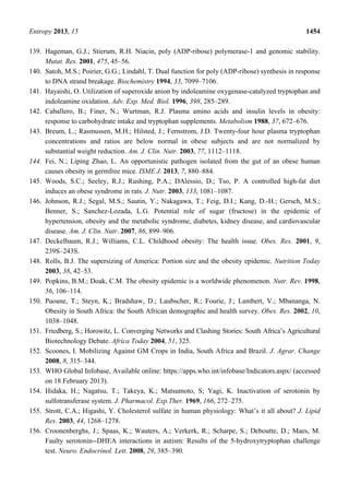 Entropy 2013, 15 1454
139. Hageman, G.J.; Stierum, R.H. Niacin, poly (ADP-ribose) polymerase-1 and genomic stability.
Mutat. Res. 2001, 475, 45–56.
140. Satoh, M.S.; Poirier, G.G.; Lindahl, T. Dual function for poly (ADP-ribose) synthesis in response
to DNA strand breakage. Biochemistry 1994, 33, 7099–7106.
141. Hayaishi, O. Utilization of superoxide anion by indoleamine oxygenase-catalyzed tryptophan and
indoleamine oxidation. Adv. Exp. Med. Biol. 1996, 398, 285–289.
142. Caballero, B.; Finer, N.; Wurtman, R.J. Plasma amino acids and insulin levels in obesity:
response to carbohydrate intake and tryptophan supplements. Metabolism 1988, 37, 672–676.
143. Breum, L.; Rasmussen, M.H.; Hilsted, J.; Fernstrom, J.D. Twenty-four hour plasma tryptophan
concentrations and ratios are below normal in obese subjects and are not normalized by
substantial weight reduction. Am. J. Clin. Nutr. 2003, 77, 1112–1118.
144. Fei, N.; Liping Zhao, L. An opportunistic pathogen isolated from the gut of an obese human
causes obesity in germfree mice. ISME J. 2013, 7, 880–884.
145. Woods, S.C.; Seeley, R.J.; Rushing, P.A.; DAlessio, D.; Tso, P. A controlled high-fat diet
induces an obese syndrome in rats. J. Nutr. 2003, 133, 1081–1087.
146. Johnson, R.J.; Segal, M.S.; Sautin, Y.; Nakagawa, T.; Feig, D.I.; Kang, D.-H.; Gersch, M.S.;
Benner, S.; Sanchez-Lozada, L.G. Potential role of sugar (fructose) in the epidemic of
hypertension, obesity and the metabolic syndrome, diabetes, kidney disease, and cardiovascular
disease. Am. J. Clin. Nutr. 2007, 86, 899–906.
147. Deckelbaum, R.J.; Williams, C.L. Childhood obesity: The health issue. Obes. Res. 2001, 9,
239S–243S.
148. Rolls, B.J. The supersizing of America: Portion size and the obesity epidemic. Nutrition Today
2003, 38, 42–53.
149. Popkins, B.M.; Doak, C.M. The obesity epidemic is a worldwide phenomenon. Nutr. Rev. 1998,
56, 106–114.
150. Puoane, T.; Steyn, K.; Bradshaw, D.; Laubscher, R.; Fourie, J.; Lambert, V.; Mbananga, N.
Obesity in South Africa: the South African demographic and health survey. Obes. Res. 2002, 10,
1038–1048.
151. Friedberg, S.; Horowitz, L. Converging Networks and Clashing Stories: South Africa’s Agricultural
Biotechnology Debate. Africa Today 2004, 51, 325.
152. Scoones, I. Mobilizing Against GM Crops in India, South Africa and Brazil. J. Agrar. Change
2008, 8, 315–344.
153. WHO Global Infobase, Available online: https://apps.who.int/infobase/Indicators.aspx/ (accessed
on 18 February 2013).
154. Hidaka, H.; Nagatsu, T.; Takeya, K.; Matsumoto, S; Yagi, K. Inactivation of serotonin by
sulfotransferase system. J. Pharmacol. Exp.Ther. 1969, 166, 272–275.
155. Strott, C.A.; Higashi, Y. Cholesterol sulfate in human physiology: What’s it all about? J. Lipid
Res. 2003, 44, 1268–1278.
156. Croonenberghs, J.; Spaas, K.; Wauters, A.; Verkerk, R.; Scharpe, S.; Deboutte, D.; Maes, M.
Faulty serotonin--DHEA interactions in autism: Results of the 5-hydroxytryptophan challenge
test. Neuro. Endocrinol. Lett. 2008, 29, 385–390.
 