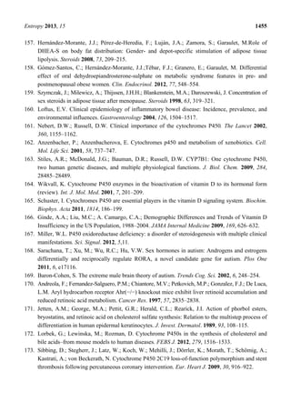 Entropy 2013, 15 1455
157. Hernández-Morante, J.J.; Pérez-de-Heredia, F.; Luján, J.A.; Zamora, S.; Garaulet, M.Role of
DHEA-S on body fat distribution: Gender- and depot-specific stimulation of adipose tissue
lipolysis. Steroids 2008, 73, 209–215.
158. Gómez-Santos, C.; Hernández-Morante, J.J.;Tébar, F.J.; Granero, E.; Garaulet, M. Differential
effect of oral dehydroepiandrosterone-sulphate on metabolic syndrome features in pre- and
postmenopausal obese women. Clin. Endocrinol. 2012, 77, 548–554.
159. Szymczak, J.; Milewicz, A.; Thijssen, J.H.H.; Blankenstein, M.A.; Daroszewski, J. Concentration of
sex steroids in adipose tissue after menopause. Steroids 1998, 63, 319–321.
160. Loftus, E.V. Clinical epidemiology of inflammatory bowel disease: Incidence, prevalence, and
environmental influences. Gastroenterology 2004, 126, 1504–1517.
161. Nebert, D.W.; Russell, D.W. Clinical importance of the cytochromes P450. The Lancet 2002,
360, 1155–1162.
162. Anzenbacher, P.; Anzenbacherova, E. Cytochromes p450 and metabolism of xenobiotics. Cell.
Mol. Life Sci. 2001, 58, 737–747.
163. Stiles, A.R.; McDonald, J.G.; Bauman, D.R.; Russell, D.W. CYP7B1: One cytochrome P450,
two human genetic diseases, and multiple physiological functions. J. Biol. Chem. 2009, 284,
28485–28489.
164. Wikvall, K. Cytochrome P450 enzymes in the bioactivation of vitamin D to its hormonal form
(review). Int. J. Mol. Med. 2001, 7, 201–209.
165. Schuster, I. Cytochromes P450 are essential players in the vitamin D signaling system. Biochim.
Biophys. Acta 2011, 1814, 186–199.
166. Ginde, A.A.; Liu, M.C.; A. Camargo, C.A.; Demographic Differences and Trends of Vitamin D
Insufficiency in the US Population, 1988–2004. JAMA Internal Medicine 2009, 169, 626–632.
167. Miller, W.L. P450 oxidoreductase deficiency: a disorder of steroidogenesis with multiple clinical
manifestations. Sci. Signal. 2012, 5,11.
168. Sarachana, T.; Xu, M.; Wu, R.C.; Hu, V.W. Sex hormones in autism: Androgens and estrogens
differentially and reciprocally regulate RORA, a novel candidate gene for autism. Plos One
2011, 6, e17116.
169. Baron-Cohen, S. The extreme male brain theory of autism. Trends Cog. Sci. 2002, 6, 248–254.
170. Andreola, F.; Fernandez-Salguero, P.M.; Chiantore, M.V.; Petkovich, M.P.; Gonzalez, F.J.; De Luca,
L.M. Aryl hydrocarbon receptor Ahr(−/−) knockout mice exhibit liver retinoid accumulation and
reduced retinoic acid metabolism. Cancer Res. 1997, 57, 2835–2838.
171. Jetten, A.M.; George, M.A.; Pettit, G.R.; Herald, C.L.; Rearick, J.I. Action of phorbol esters,
bryostatins, and retinoic acid on cholesterol sulfate synthesis: Relation to the multistep process of
differentiation in human epidermal keratinocytes. J. Invest. Dermatol. 1989, 93, 108–115.
172. Lorbek, G.; Lewinska, M.; Rozman, D. Cytochrome P450s in the synthesis of cholesterol and
bile acids–from mouse models to human diseases. FEBS J. 2012, 279, 1516–1533.
173. Sibbing, D.; Stegherr, J.; Latz, W.; Koch, W.; Mehilli, J.; Dörrler, K.; Morath, T.; Schömig, A.;
Kastrati, A.; von Beckerath, N. Cytochrome P450 2C19 loss-of-function polymorphism and stent
thrombosis following percutaneous coronary intervention. Eur. Heart J. 2009, 30, 916–922.
 