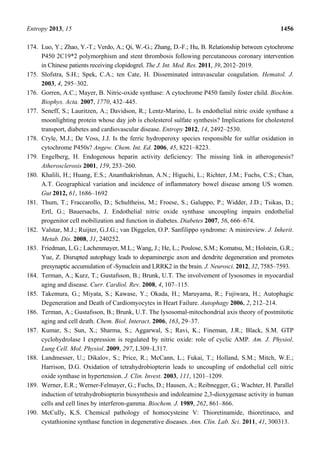 Entropy 2013, 15 1456
174. Luo, Y.; Zhao, Y.-T.; Verdo, A.; Qi, W.-G.; Zhang, D.-F.; Hu, B. Relationship between cytochrome
P450 2C19*2 polymorphism and stent thrombosis following percutaneous coronary intervention
in Chinese patients receiving clopidogrel. The J. Int. Med. Res. 2011, 39, 2012–2019.
175. Slofstra, S.H.; Spek, C.A.; ten Cate, H. Disseminated intravascular coagulation. Hematol. J.
2003, 4, 295–302.
176. Gorren, A.C.; Mayer, B. Nitric-oxide synthase: A cytochrome P450 family foster child. Biochim.
Biophys. Acta. 2007, 1770, 432–445.
177. Seneff, S.; Lauritzen, A.; Davidson, R.; Lentz-Marino, L. Is endothelial nitric oxide synthase a
moonlighting protein whose day job is cholesterol sulfate synthesis? Implications for cholesterol
transport, diabetes and cardiovascular disease. Entropy 2012, 14, 2492–2530.
178. Cryle, M.J.; De Voss, J.J. Is the ferric hydroperoxy species responsible for sulfur oxidation in
cytochrome P450s? Angew. Chem. Int. Ed. 2006, 45, 8221–8223.
179. Engelberg, H. Endogenous heparin activity deficiency: The missing link in atherogenesis?
Atherosclerosis 2001, 159, 253–260.
180. Khalili, H.; Huang, E.S.; Ananthakrishnan, A.N.; Higuchi, L.; Richter, J.M.; Fuchs, C.S.; Chan,
A.T. Geographical variation and incidence of inflammatory bowel disease among US women.
Gut 2012, 61, 1686–1692
181. Thum, T.; Fraccarollo, D.; Schultheiss, M.; Froese, S.; Galuppo, P.; Widder, J.D.; Tsikas, D.;
Ertl, G.; Bauersachs, J. Endothelial nitric oxide synthase uncoupling impairs endothelial
progenitor cell mobilization and function in diabetes. Diabetes 2007, 56, 666–674.
182. Valstar, M.J.; Ruijter, G.J.G.; van Diggelen, O.P. Sanfilippo syndrome: A minireview. J. Inherit.
Metab. Dis. 2008, 31, 240252.
183. Friedman, L.G.; Lachenmayer, M.L.; Wang, J.; He, L.; Poulose, S.M.; Komatsu, M.; Holstein, G.R.;
Yue, Z. Disrupted autophagy leads to dopaminergic axon and dendrite degeneration and promotes
presynaptic accumulation of -Synuclein and LRRK2 in the brain. J. Neurosci. 2012, 32, 7585–7593.
184. Terman, A.; Kurz, T.; Gustafsson, B.; Brunk, U.T. The involvement of lysosomes in myocardial
aging and disease. Curr. Cardiol. Rev. 2008, 4, 107–115.
185. Takemura, G.; Miyata, S.; Kawase, Y.; Okada, H.; Maruyama, R.; Fujiwara, H.; Autophagic
Degeneration and Death of Cardiomyocytes in Heart Failure. Autophagy 2006, 2, 212–214.
186. Terman, A.; Gustafsson, B.; Brunk, U.T. The lysosomal-mitochondrial axis theory of postmitotic
aging and cell death. Chem. Biol. Interact. 2006, 163, 29–37.
187. Kumar, S.; Sun, X.; Sharma, S.; Aggarwal, S.; Ravi, K.; Fineman, J.R.; Black, S.M. GTP
cyclohydrolase I expression is regulated by nitric oxide: role of cyclic AMP. Am. J. Physiol.
Lung Cell. Mol. Physiol. 2009, 297, L309–L317.
188. Landmesser, U.; Dikalov, S.; Price, R.; McCann, L.; Fukai, T.; Holland, S.M.; Mitch, W.E.;
Harrison, D.G. Oxidation of tetrahydrobiopterin leads to uncoupling of endothelial cell nitric
oxide synthase in hypertension. J. Clin. Invest. 2003, 111, 1201–1209.
189. Werner, E.R.; Werner-Felmayer, G.; Fuchs, D.; Hausen, A.; Reibnegger, G.; Wachter, H. Parallel
induction of tetrahydrobiopterin biosynthesis and indoleamine 2,3-dioxygenase activity in human
cells and cell lines by interferon-gamma. Biochem. J. 1989, 262, 861–866.
190. McCully, K.S. Chemical pathology of homocysteine V: Thioretinamide, thioretinaco, and
cystathionine synthase function in degenerative diseases. Ann. Clin. Lab. Sci. 2011, 41, 300313.
 