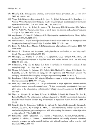 Entropy 2013, 15 1457
191. McCully, K.S. Homocysteine, vitamins, and vascular disease prevention. Am. J. Clin. Nutr.
2007, 86, 1563S–1568S.
192. Vasan, R.S.; Beiser, A.; D’Agostino, R.B.; Levy, D.; Selhub, J.; Jacques, P.E.; Rosenberg, I.H.;
Wilson, P.W.F. Plasma homocysteine and risk for congestive heart failure in adults without prior
myocardial infarction. J. Am. Med. Assoc. 2003, 289, 1251–1257.
193. Seshadri, S.; Beiser, A.; Selhub, J.; Jacques, P.F.; Rosenberg, I.H.; D’Agostino, R.B.; Wilson,
P.W.F.; Wolf, P.A. Plasma homocysteine as a risk factor for dementia and Alzheimer’s disease.
N. Engl. J. Med. 2002, 346, 476–483.
194. van Guldener, C.; Stam, F.; Stehouwer, C.D. Homocysteine metabolism in renal failure. Kidney
Int. Suppl. 2001, 78, S234-S237.
195. van Guldener, C. Why is homocysteine elevated in renal failure and what can be expected from
homocysteine-lowering? Nephrol. Dial. Transplant. 2006, 21, 1161–1166.
196. Libby, P.; Ridker, P.M.; Maseri, A. Inflammation and atherosclerosis. Circulation 2002, 105,
1135–1143.
197. Cowen, P.J. Serotonin and depression: pathophysiological mechanism or marketing myth?
Trends Pharmacol. Sci. 2008, 29, 433–436.
198. McDougle, C.J.; Naylor, S.T.; Cohen, D.J.; Aghajanian, G.K.; Heninger, G.R.; Price, L.H.
Effects of tryptophan depletion in drug-free adults with autistic disorder. Arch. Gen. Psychiatry
1996, 53, 993–1000.
199. Geldenhuys, W.J.; van der Schyf, C.J. Role of serotonin in Alzheimer’s disease: A new
therapeutic target? CNS Drugs 2011, 25, 765–781.
200. Meltzer, C.C.; Smith, G.; DeKosky, S.T.; Pollock, B.G.; Mathis, C.A.; Moore, R.Y.; Kupfer, D.J.;
Reynolds, C.F., III. Serotonin in aging, late-life depression, and Alzheimer’s disease: The
emerging role of functional imaging. Neuropsychopharmacology 1998, 18, 407–430.
201. Lansdowne, A.T.G.; Provost S.C. Vitamin D3 enhances mood in healthy subjects during winter
Psychopharmacology 1998, 135, 319–323.
202. Maes, M.; Kubera, M.; Leunis, J.-C. The gut-brain barrier in major depression: Intestinal mucosal
dysfunction with an increased translocation of LPS from gram negative enterobacteria (leaky gut)
plays a role in the inflammatory pathophysiology of depression. Neuroendocrin. Lett. 2008, 29,
117–124.
203. Maes, M.; Yirmyia, R.; Noraberg, J.;Brene, S.; Hibbeln, J.; Perini, G.; Kubera, M.; Bob, P.;
Lerer, B.; Maj, M. The inflammatory and neurodegenerative (I&ND) hypothesis of depression:
Leads for future research and new drug developments in depression. Metab. Brain Dis. 2009, 24,
27–53.
204. Song, C.; Lin, A.; Bonaccorso, S.; Heide, C.; Verkerk, R.; Kenis, G.; Bosmans, E.; Scharpe, S.;
Whelan, A.;Cosyns, P.; de Jongh, R.; Maes, M. The inflammatory response system and the
availability of plasma tryptophan in patients with primary sleep disorders and major depression.
J. Affect. Disord. 1998, 49, 211–219.
205. Hallikainen, T.; Saito, T.; Lachman, H.M.; Volavka, J.; Pohjalainen, T.; Ryynnen, O.P.; Kauhanen, J.;
Syvlahti, E.; Hietala, J.; Tiihonen, J. Association between low activity serotonin transporter
promoter genotype and early onset alcoholism with habitual impulsive violent behavior. Mol.
Psychiatr. 1999, 4, 385–388.
 