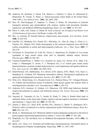 Entropy 2013, 15 1458
206. Anderson, M.; Kaufman, J.; Simon, T.R.; Barrios, L.; Paulozzi, L.; Ryan, G.; Hammond, R.;
Modzeleski, W.; Feucht, T.; Potter, L.; School-associated violent deaths in the United States,
1994–1999. J. Am. Medical Assoc. 2001, 286, 2695–2702.
207. Retz, W.; Retz-Junginger, P.; Supprian, T.; Thome, J.; Rösler, M. Association of serotonin
transporter promoter gene polymorphism with violence: relation with personality disorders,
impulsivity, and childhood ADHD psychopathology. Behav. Sci. Law 2004, 22, 415–425.
208. Shiva, V.; Jafri, A.H.; Emani, A.; Pande, M. Seeds of Suicide: the Ecological and Human Costs
of Globalisation of Agriculture; Zed Books: London, UK, 2005.
209. Roy, A.; Linnoila, M. Suicidal behavior, impulsiveness and serotonin. Acta Psychiatr. Scand.
1988, 78, 529–535.
210. Sutcliffe, J.S.; Delahanty, R.J.; Prasad, H.C.; McCauley, J.L.; Han, Q.; Jiang, L.; Chun Li, C.;
Folstein, S.E.; Blakely, R.D. Allelic heterogeneity at the serotonin transporter locus (SLC6A4)
confers susceptibility to autism and rigid-compulsive behaviors. Am. J. Hum. Genet. 2005, 77,
265–279.
211. D’Eufemia, P.; Finocchiaro, R.; Celli, M.; Viozzi, L.; Monteleone, D.; Giardini, O. Low serum
tryptophan to large neutral amino acids ratio in idiopathic infantile autism. Biomed.
Pharmacother. 1995, 49, 288–292.
212. Veenstra-VanderWeele, J.; Muller, C.L.; Iwamoto, H.; Sauer, J.E.; Owens, W.A.; Shah, C.R.;
Cohen, J.; Mannangatti, P.; Jessen, T.; J. Thompson, B.J.; et al. Autism gene variant causes
hyperserotonemia, serotonin receptor hypersensitivity, social impairment and repetitive behavior.
Proc. Natl. Acad. Sci. USA 2012, 109, 5469–5474.
213. Pandi-Perumal, S.R.; BaHammam, A.S.; Brown, G.M.; Spence, D.W.; Bharti, V.K.; Kaur, C.;
Hardeland, R.; Cardinali, D.P. Melatonin antioxidative defense: Therapeutical implications for
aging and neurodegenerative processes. Neurotox. Res. 2013, 23, 267–300.
214. Ortiz, G.G.; Bentez-King, G.A.; Rosales-Corral, S.A.; Pacheco-Moiss, F.P.; Velzquez-Brizuela,
I.E. Cellular and biochemical actions of melatonin which protect against free radicals: Role in
neurodegenerative disorders. Curr. Neuropharmacol. 2008, 6, 203–214.
215. Anderson, K.N.; Jamieson, S.; Graham, A.J.; Shneerson, J.M. REM sleep behaviour disorder
treated with melatonin in a patient with Alzheimers disease. Clin. Neurol. Neurosurg. 2008, 110,
492–495.
216. Asayama, K.; Yamadera, H.; Ito, T.; Suzuki, H.; Kudo, Y.; Endo, S. Double blind study of
melatonin effects on the sleep-wake rhythm, cognitive and non-cognitive functions in Alzheimer
type dementia. J. Nippon Med. Sch. 2003, 70, 334–341.
217. Antolin, I.; Mayo, J.C.; Sainz, R.M.; del Brio, M.L.; Herrera, F.; Martin, V.; Rodríıguez, M.V.;
Protective effect of melatonin in a chronic experimental model of Parkinsons disease. Brain Res.
2002, 943, 163–173.
218. Borah, A.; Mohanakumar, K.P. Melatonin inhibits 6-hydroxydopamine production in the brain to
protect against experimental parkinsonism in rodents. J. Pineal. Res. 2009, 47, 293–300.
219. Wakefield, A.J. The Gut-Brain Axis in Childhood Developmental Disorders. JPGN 2002, 34,
S14–S17.
220. Basile, A.S.; Jones, E.A. Ammonia and GABA-ergic neurotransmission: Interrelated factors in
the pathogenesis of hepatic encephalopathy. Hepatology. 1997, 25, 1303–1305.
 